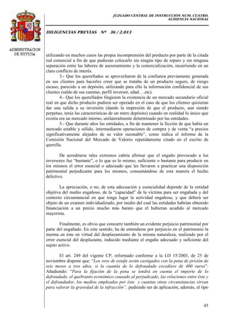 JUZGADO CENTRAL DE INSTRUCCIÓN NUM. CUATRO.
AUDIENCIA NACIONAL
DILIGENCIAS PREVIAS Nº 36 / 2.013
45
utilizando en muchos casos las propia incomprensión del producto por parte de la citada
red comercial a fin de que pudieran colocarlo sin ningún tipo de reparo y sin ninguna
separación entre las labores de asesoramiento y la comercialización, incurriendo en un
claro conflicto de interés.
3.- Que los querellados se aprovecharon de la confianza previamente generada
en sus clientes para hacerles creer que se trataba de un producto seguro, de riesgo
escaso, parecido a un depósito, utilizando para ello la información confidencial de sus
clientes (saldo de sus cuentas, perfil inversor, edad….etc).
4.- Que los querellados fingieron la existencia de un mercado secundario oficial
real en que dicho producto pudiera ser operado en el caso de que los clientes quisieran
dar una salida a su inversión (dando la impresión de que el producto, aun siendo
perpetuo, tenía las características de un mero depósito) cuando en realidad lo único que
existía era un mercado interno, unilateralmente determinado por las entidades.
5.- Que durante años las entidades, a fin de mantener la ficción de que había un
mercado estable y sólido, intermediaron operaciones de compra y de venta “a precios
significativamente alejados de su valor razonable”, como indica el informe de la
Comisión Nacional del Mercado de Valores repetidamente citado en el escrito de
querella.
De acreditarse tales extremos cabría afirmar que el engaño provocado a los
inversores fue “bastante”, o lo que es lo mismo, suficiente o bastante para producir en
los mismos el error esencial o adecuado que les llevaron a practicar una disposición
patrimonial perjudicante para los mismos, consumándose de esta manera el hecho
delictivo.
La apreciación, o no, de esta adecuación y esencialidad depende de la entidad
objetiva del medio engañoso, de la “capacidad” de la víctima para ser engañada y del
contexto circunstancial en que tenga lugar la actividad engañosa, y que deberá ser
objeto de un examen individualizado, por medio del cual las entidades habrían obtenido
financiación a un precio mucho más barato que el hubieran acudido al mercado
mayorista.
Finalmente, es obvio que concurre también un evidente perjuicio patrimonial por
parte del engañado. En este sentido, ha de entenderse por perjuicio en el patrimonio la
merma en éste en virtud del desplazamiento de la misma naturaleza, realizado por el
error esencial del desplazante, inducido mediante el engaño adecuado y suficiente del
sujeto activo.
El art. 249 del vigente CP, reformado conforme a la LO 15/2003, de 25 de
noviembre dispone que: “Los reos de estafa serán castigados con la pena de prisión de
seis meses a tres años, si la cuantía de lo defraudado excediere de 400 euros”.
Añadiendo: “Para la fijación de la pena se tendrá en cuenta el importe de lo
defraudado, el quebranto económico causado al perjudicado, las relaciones entre éste y
el defraudador, los medios empleados por éste y cuantas otras circunstancias sirvan
para valorar la gravedad de la infracción”, pudiendo ser de aplicación, además, el tipo
 