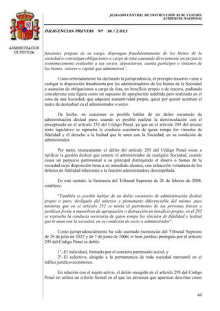 JUZGADO CENTRAL DE INSTRUCCIÓN NUM. CUATRO.
AUDIENCIA NACIONAL
DILIGENCIAS PREVIAS Nº 36 / 2.013
49
funciones propias de su cargo, dispongan fraudulentamente de los bienes de la
sociedad o contraigan obligaciones a cargo de ésta causando directamente un perjuicio
económicamente evaluable a sus socios, depositarios, cuenta partícipes o titulares de
los bienes, valores o capital que administren”.
Como reiteradamente ha declarado la jurisprudencia, el precepto trascrito viene a
castigar la disposición fraudulenta por los administradores de los bienes de la Sociedad
o asunción de obligaciones a cargo de ésta, en beneficio propio o de tercero, pudiendo
considerarse esta figura como un supuesto de apropiación indebida pero realizado en el
seno de una Sociedad, que adquiere sustantividad propia, quizá por querer acentuar el
matiz de deslealtad en el administrador o socio.
De hecho, en ocasiones es posible hablar de un delito societario de
administración desleal puro, cuando es posible realizar la desvinculación con el
preceptuado en el artículo 252 del Código Penal, ya que en el artículo 295 del mismo
texto legislativo se reprueba la conducta societaria de quien rompe los vínculos de
fidelidad y el derecho a la lealtad que le unen con la Sociedad, en su condición de
administrador.
Por tanto, técnicamente el delito del artículo 295 del Código Penal viene a
tipificar la gestión desleal que comete el administrador de cualquier Sociedad, cuando
causa un perjuicio patrimonial a su principal distrayendo el dinero o bienes de la
sociedad cuya disposición tiene a su inmediato alcance, con infracción voluntaria de los
deberes de fidelidad inherentes a la función administradora desempeñada.
En este sentido, la Sentencia del Tribunal Supremo de 26 de febrero de 2008,
establece:
“También es posible hablar de un delito societario de administración desleal
propio o puro, desligado del anterior y plenamente diferenciable del mismo, pues
mientras que en el artículo 252 se tutela el patrimonio de las personas físicas o
jurídicas frente a maniobras de apropiación o distracción en beneficio propio, en el 295
se reprueba la conducta societaria de quien rompe los vínculos de fidelidad y lealtad
que le unen con la sociedad, en su condición de socio o administrador”.
Como jurisprudencialmente ha sido asentado (sentencias del Tribunal Supremo
de 29 de julio de 2022 y de 7 de junio de 2006) el bien jurídico protegido por el artículo
295 del Código Penal es doble:
1º.-El individual, formado por el concreto patrimonio social; y
2º.-El colectivo, dirigido a la permanencia de toda sociedad mercantil en el
tráfico jurídico-económico.
En relación con el sujeto activo, el delito recogido en el artículo 295 del Código
Penal no utiliza un criterio formal en el que las personas que aparecen descritas como
 