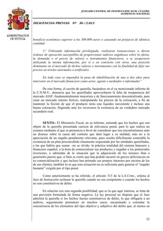 JUZGADO CENTRAL DE INSTRUCCIÓN NUM. CUATRO.
AUDIENCIA NACIONAL
DILIGENCIAS PREVIAS Nº 36 / 2.013
52
beneficio económico superior a los 300.000 euros o causando un perjuicio de idéntica
cantidad.
3.º Utilizando información privilegiada, realizaren transacciones o dieren
órdenes de operación susceptibles de proporcionar indicios engañosos sobre la oferta,
la demanda o el precio de valores o instrumentos financieros, o se aseguraren
utilizando la misma información, por sí o en concierto con otros, una posición
dominante en el mercado de dichos valores o instrumentos con la finalidad de fijar sus
precios en niveles anormales o artificiales.
En todo caso se impondrá la pena de inhabilitación de uno a dos años para
intervenir en el mercado financiero como actor, agente o mediador o informador”
De esta forma, el escrito de querella, basándose en el ya mencionado informe de
la C.N.M.V., denuncia que los querellados aprovecharon la falta de trasparencia del
mercado AIAF, fundamentalmente mayorista y de funcionamiento descentralizado, para
crear un mercado interno ficticio, manipulando los precios de la cotización, a fin de
mantener la ficción de que el producto tenía una liquidez inexistente e incluso una
buena cotización, fingiendo ante los inversores la existencia de un verdadero mercado
secundario real.
SEXTO.- El Ministerio Fiscal, en su informe, entiende que los hechos que son
objeto de la querella presentada carecen de relevancia penal, para lo que realiza un
examen mediante el que se pronuncia a favor de considerar que nos encontraríamos ante
un disenso sobre la causa del contrato que dará lugar a su nulidad, más no a la
apreciación de un engaño penalmente relevante, pues resulta difícilmente sostenible la
existencia de un plan preconcebido claramente orquestado por las entidades querelladas,
a las que habría que sumar –no se olvide- la práctica totalidad del sistema bancario y
financiero español, a la hora de comercializar sus productos y engañar a los potenciales
inversores, a sabiendas de la situación que la adquisición de los mismos iban a
generarles puesto que, si bien es cierto que han podido incurrir en graves deficiencias en
su comercialización y que incluso han primado sus propios intereses por encima de los
de sus clientes, también lo es que esta actuación no es suficiente para generar el “engaño
bastante” exigido por el tipo penal.
Como anteriormente se ha referido, el artículo 313 de la L.E.Crim., ordena al
Juez de Instrucción rechazar la querella cuando no sea competente o cuando los hechos
no son constitutivos de delito.
En relación con esta segunda posibilidad, que es la que aquí interesa, se trata de
una previsión formulada de forma negativa. La ley procesal no dispone que el Juez
admitirá la querella si los hechos fueran constitutivos de delito, lo que obligaría a un
análisis, seguramente prematuro en muchos casos, encaminado a constatar la
concurrencia de los elementos del tipo objetivo y subjetivo del delito que, al menos en
 