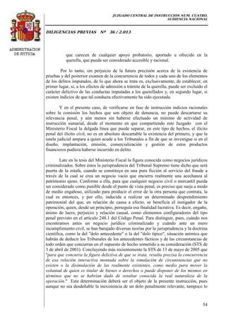 JUZGADO CENTRAL DE INSTRUCCIÓN NUM. CUATRO.
AUDIENCIA NACIONAL
DILIGENCIAS PREVIAS Nº 36 / 2.013
54
que carecen de cualquier apoyo probatorio, aportado u ofrecido en la
querella, que pueda ser considerado accesible y racional.
Por lo tanto, sin perjuicio de la futura precisión acerca de la existencia de
pruebas y del posterior examen de la concurrencia de todos y cada uno de los elementos
de los delitos imputados, de lo que ahora se trata es, exclusivamente, de establecer, en
primer lugar, si, a los efectos de admisión a trámite de la querella, puede ser excluido el
carácter delictivo de las conductas imputadas a los querellados y, en segundo lugar, si
existen indicios de que tal conducta efectivamente ha sido ejecutada.
Y en el presente caso, de verificarse en fase de instrucción indicios racionales
sobre la comisión los hechos que son objeto de denuncia, no puede descartarse su
relevancia penal, y aún menos sin haberse efectuado un mínimo de actividad de
instrucción sumarial, desde el momento en que compartiendo este Juzgado con el
Ministerio Fiscal la delgada línea que puede separar, en este tipo de hechos, el ilícito
penal del ilícito civil, no es en absoluto descartable la existencia del primero, y que la
tutela judicial ampara a quien acude a los Tribunales a fin de que se investigue si en el
diseño, implantación, emisión, comercialización y gestión de estos productos
financieros pudiera haberse incurrido en delito.
Late en la tesis del Ministerio Fiscal la figura conocida como negocios jurídicos
criminalizados. Sobre éstos la jurisprudencia del Tribunal Supremo tiene dicho que será
puerta de la estafa, cuando se constituya en una pura ficción al servicio del fraude a
través de la cual se crea un negocio vacío que encierra realmente una acechanza al
patrimonio ajeno. Conforme a ella, para que cualquier negocio civil o mercantil pueda
ser considerado como punible desde el punto de vista penal, es preciso que surja a modo
de medio engañoso, utilizado para producir el error de la otra persona que contrata, la
cual es entonces, y por ello, inducida a realizar un determinado desprendimiento
patrimonial del que, en relación de causa a efecto, se beneficia el instigador de la
operación, quien, desde un principio, perseguía esa finalidad lucrativa. Es decir, engaño,
ánimo de lucro, perjuicio y relación causal, como elementos configuradores del tipo
penal previsto en el artículo 248.1 del Código Penal. Para distinguir, pues, cuándo nos
encontramos antes un negocio jurídico criminalizado y cuándo ante un mero
incumplimiento civil, se han barajado diversas teorías por la jurisprudencia y la doctrina
científica, como la del "dolo antecedente" o la del "dolo típico", situación anímica que
habrán de deducir los Tribunales de los antecedentes fácticos y de las circunstancias de
todo orden que concurran en el supuesto de hecho sometido a su consideración (STS de
3 de abril de 2001). Concluyendo más recientemente la STS de 13 de mayo de 2005 que
"para que concurra la figura delictiva de que se trata, resulta precisa la concurrencia
de esa relación interactiva montada sobre la simulación de circunstancias que no
existen o la disimulación de las realmente existentes, como medio para mover la
voluntad de quien es titular de bienes o derechos o puede disponer de los mismos en
términos que no se habrían dado de resultar conocida la real naturaleza de la
operación." Esta determinación deberá ser el objeto de la presente instrucción, pues
aunque no sea desdeñable la inexistencia de un dolo penalmente relevante, tampoco lo
 