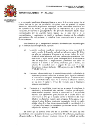 JUZGADO CENTRAL DE INSTRUCCIÓN NUM. CUATRO.
AUDIENCIA NACIONAL
DILIGENCIAS PREVIAS Nº 36 / 2.013
55
es su existencia, para lo que deberá establecerse, a través de la presente instrucción, si
existen indicios de que los querellados albergaban, antes de producir el engaño
denunciado, el decidido propósito de no cumplir con las condiciones anunciadas, sea
por voluntad de no hacerlo, sea por algún tipo de imposibilidad de la que fueran
conscientes. No se trata de que el producto o los productos financieros de alto riesgo
comercializados por las querellas fueran legales, que lo eran, sino si en su
comercialización y negociación se ocultó la verdadera situación de las entidades
participadas por los preferentistas y el verdadero riesgo en que se incurría al invertir en
dichos productos.
Los elementos que la jurisprudencia ha venido estimando como necesarios para
que el delito en cuestión se produzca, suponen:
a) La acción engañosa, precedente o concurrente que viene a constituir la
«ratio essendi» de la estafa, realizada por el sujeto activo del delito,
con afán de enriquecerse él mismo o un tercero (ánimo de lucro),
siendo tal acción adecuada, suficiente y eficaz para provocar un error
esencial en el sujeto pasivo, quien realiza por efecto de ese error un
acto de disposición o desplazamiento patrimonial que cause un
perjuicio a él mismo a un tercero, existiendo, por lo mismo, una
relación de causalidad entre el engaño de una parte y el acto
dispositivo o perjuicio de la otra ( STS, entre otras, de 12-XII-86; 24-
IV-87; 29-V-89...);
b) En cuanto a la antijuridicidad, la transmisión económica realizada ha de
implicar el quebranto o violación de normas que la rigen, no solamente
de carácter civil, sino penal ante la repudiación que el ente social hace
de la conducta llevada a efecto por el actor de la infracción criminal,
que se pone de relieve a través de conductas que la legislación
sanciona como delitos;
c) En cuanto a la culpabilidad es preciso que se ponga de manifiesto la
conciencia y voluntad del acto realizado, y además que el engaño,
como elemento subjetivo consista en cierto artificio o maquinación
insidiosa con operatividad para producir en el sujeto pasivo una
equivocación o error que le induce a realizar la transmisión del objeto
delictivo con beneficio lucrativo para el agente de la acción, lo que
origina el ánimo de lucro consistente en cualquier tipo de provecho,
utilidad o beneficio. Este último elemento impide la comisión delictiva
a título de culpa, puesto que es evidente que estamos ante un elemento
subjetivo del injusto ( STS 8-III-85).
El ánimo que se expresa como uno de los elementos del delito (el más
importante en éste) pertenece a la intención, esfera íntima del ser humano, su presencia
solo podrá deducirse de datos externos y objetivos, externos de la realidad, que puedan
 