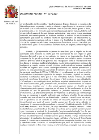 JUZGADO CENTRAL DE INSTRUCCIÓN NUM. CUATRO.
AUDIENCIA NACIONAL
DILIGENCIAS PREVIAS Nº 36 / 2.013
56
ser aprehendidos por los sentidos, y desde el examen de estos datos con la presunción de
inocencia presente, no pueden extenderse, sin más, a aquellos que se encuentran ocultos
en la mente o en la conciencia de la persona, como lo que sabe, lo que quiere, el deseo,
el conocimiento...o los proyectos que impulsan la conducta del ser humano, todo lo cual
corresponde al arcano de los más íntimos sentimientos y que, por su propia naturaleza
inmaterial, únicamente pueden ser inferidos mediante el análisis de las circunstancias
concurrentes que rodean esa conducta objeto del enjuiciamiento. En este momento es,
por ello, prematuro aventurar cual era el ánimo, o la finalidad de los querellados en la
concepción y puesta en práctica de estos productos financieros, pero no s excluible que
el mismo fuera ajeno a la realización de una venta lícita, sin engaños, sobre el objeto de
comercio.
Además, la jurisprudencia ha puesto de manifiesto que el engaño ha de ser
cualificado como bastante. Es cierto que esta cualificación ha sido objeto de gran
discusión doctrinal y que se ha oscilado, en cuanto a su interpretación, desde la
consideración de que el engañador ha de representar una verdadera «mise en scene»
capaz de provocar error en las personas más «avispadas» hasta la consideración más
laxa de que el engañado puede ser el ciudadano medio, con conocimientos normales, de
inteligencia y cuidado también normal, e incluso puede entenderse bastante cuando el
estafador ha elegido a sus víctimas debido precisamente a su endeble personalidad y
cultura, o a otras circunstancias que habrán de valorarse en cada supuesto, y que, como
ha puesto de manifiesto la STS de 31-XII-96 «...el engaño puede ser activo o positivo,
realizando una convincente exposición de ventajas inexistentes, o puede ser omisivo,
ocultando o sustrayendo datos que si el otro contratante hubiera conocido, le harían
desistir de su voluntad de contratar. En este caso, el dolo existente va más allá del dolo
civil en el que es necesario que existan palabras o maquinaciones insidiosas de parte de
uno de los contratantes, pero permanece una posibilidad, siquiera remota, de cumplir
lo convenido, mientras que el dolo penal aparece cuando en función de las
circunstancias perfectamente conocidas por el autor del incumplimiento, se tiene la
convicción de que la prestación asumida se presenta imposible o altamente
problemática...», y esta misma sentencia, por referencia a la presencia de contratos bajo
los que se enmascara el engaño suficiente para configurar el delito de que estamos
tratando, hace una referencia a los denominados “contratos criminalizados, en los que,
con la apariencia de un contrato, se simula el verdadero propósito que es el del
incumplimiento por parte de quien engaña, cuando por la otra parte, además, se
cumple con la contraprestación pactada en el contrato”. En idéntico sentido, la STS de
5-VI-2000, o la del STS de 24-III-92, en cuyo fundamento cuarto se concreta "...como
modalidad muy caracterizada de la estafa se halla la que ha venido reconociéndose
como consumada, a través de los denominados “contratos criminalizados”, en los que
el contrato mismo, en una operación de engaño fundamentalmente implícito, aunque no
privado de exteriorizaciones o manifestaciones que lo delatan, se erige en instrumento
disimulador, de ocultación, fingimiento y fraude, valiéndose el infractor de la confianza
y buena fe reinante en la concertación o perfección de los negocios jurídicos, con claro
y terminante ánimo 'ab initio', de incumplimiento por parte del defraudador cuando
media un contrato, el dolo penal consiste en el propósito de no cumplir o de iniciar muy
 