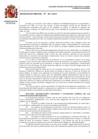 JUZGADO CENTRAL DE INSTRUCCIÓN NUM. CUATRO.
AUDIENCIA NACIONAL
DILIGENCIAS PREVIAS Nº 36 / 2.013
6
En línea con lo anterior cabe señalar el Informe de Estabilidad Financiera correspondiente a
noviembre de 2.009, en el que tras recoger el fuerte incremento (23,4%) de las emisiones de
participaciones preferentes por parte de las entidades de crédito, se indicaba lo siguiente que
transcribimos en relación a la utilización por parte de las entidades de su propia red comercial (págs.
Núm. 39 y 40):
“En un contexto tan difícil como el actual, en el que los mercados primarios parecen solicitar a
las entidades un mayor capital, las entidades han emitido participaciones preferentes, reforzando así sus
recursos propios”. Estas emisiones se han visto favorecidas por la relativa mejoría del mercado, si bien,
con diferente intensidad entre ellas, las entidades también han utilizado su red para colocarlas entre sus
clientes”.
En efecto, la red de sucursales y oficinas bancarias permitía a estas entidades colocar las
participaciones preferentes sin dificultad entre sus propios clientes, tradicionalmente de carácter fiel,
mayoritariamente de perfil conservador, de los cuales las propias entidades poseían directamente
información financiera y personal.
Ello nos lleva a otra constatación fundamental, que hacen el caso español único en el mundo en
el tema que nos ocupa: el público al que se dirigían estas últimas emisiones, esencialmente minorista. El
perfil del inversor fue cambiando desde el inicio de estas emisiones, partiendo de una presencia
mayoritaria de inversores internacionales institucionales, hacia un inversor nacional (las emisiones
exteriores fueron inexistentes) y minorista.
Y es si bien la comercialización de preferentes no es un fenómeno exclusivo de la banca
española, sí lo es el hecho que se haya orientado a inversores minoristas y su canal de comercialización
(propias redes de sucursales de las emisiones), en lugar de inversores profesionales e institucionales
como en el resto de Europa. De hecho numerosas emisiones no tenían reservado ningún tramo de la
emisión para inversores institucionales.
Esta particularidad ha tenido que ver con la propia reacción de los gobierno ante la crisis
bancaria y financiera. Mientras en muchos países en Europa se optó por el rescate de la banca con
dinero público, en muchos casos utilizando la suscripción de acciones preferentes u otros híbridos de
capital, España no siguió ese camino, pues sus autoridades seguían transmitiendo la idea de que el
sistema bancario en su conjunto gozaba de una excelencia salud. La decisión tuvo consecuencias, ya que
ante un mercado institucional y mayorista cerrado (en 2008 y 2009 los inversores institucionales y
mayoristas dejaron de comprar participaciones preferentes), las entidades optaron por capitalizarse y
obtener recursos propios de primera categoría (tier 1) a través de sus clientes minoristas de su propia
red de sucursales.
Tras esta, por fuerza, sucinta aproximación al origen de las participaciones preferentes y a la
particularidad del modelo español, a continuación nos referiremos a sus elementos característicos y su
naturaleza jurídica, esencial para la comprensión del producto.
SEGUNDO.- DENOMINACIÓN, CONCEPTO Y NATURALEZA JURÍDICA DE LAS
PARTICIPACIONES PREFERENTES.
La participación preferente se define como un valor híbrido entre la acción y la obligación,
cuyas características fundamentales, tal y como ha sido configurado este valor en el ordenamiento
español, son las siguientes:
(i) Concede a su titular el derecho a una remuneración predeterminada, de carácter fijo y
no acumulativo, condicionada a la existencia de beneficios distribuibles.
(ii) Los titulares de participaciones preferentes carecen de derechos políticos (salvo en
situaciones excepcionales, y de forma limitada). Tampoco poseen derechos de suscripción preferente, en
el caso de nuevas emisiones de participaciones.
(iii) Son títulos que tienen carácter perpetuo, aunque pueden ser amortizados –rescatados-
a partir de cierto plazo por la sociedad emisora.
(iv) En cuanto al orden de prelación en caso de liquidación o disolución del emisor, las
participaciones preferentes –en contra de lo que su propio nombre podría llevar a pensar- se sitúan por
detrás de todos los acreedores comunes y subordinados, y por delante tan solo de las acciones
ordinarias, lo que ha provocado que un sector de la doctrina las califique de “ultrasubordinadas”.
El legislador español no ha dotado a este valor de un verdadero régimen legal desde el punto de
vista mercantil, por lo que su análisis jurídico dentro del ordenamiento español, parte necesariamente de
 