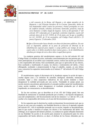 JUZGADO CENTRAL DE INSTRUCCIÓN NUM. CUATRO.
AUDIENCIA NACIONAL
DILIGENCIAS PREVIAS Nº 36 / 2.013
62
o del consorte de la Reina, del Regente o de algún miembro de la
Regencia, o del Príncipe heredero de la Corona, genocidio, delito de
lesa humanidad, delito contra las personas y bienes protegidos en caso
de conflicto armado, rebelión, terrorismo, homicidio, piratería, trata de
seres humanos o tráfico ilegal de órganos. Letra a) del apartado 3.º del
artículo 451 redactada por el apartado centésimo trigésimo cuarto del
artículo único de la L.O. 5/2010, de 22 de junio, por la que se modifica
la L.O. 10/1995, de 23 de noviembre, del Código Penal («B.O.E.» 23
junio).Vigencia: 23 diciembre 2010
b) Que el favorecedor haya obrado con abuso de funciones públicas. En este
caso se impondrá, además de la pena de privación de libertad, la de
inhabilitación especial para empleo o cargo público por tiempo de dos a
cuatro años si el delito encubierto fuere menos grave, y la de inhabilitación
absoluta por tiempo de seis a doce años si aquél fuera grave.
La conducta genérica del encubrimiento supone a la luz del artículo 451 del
Código Penal, el conjunto de actos, realizados conscientemente por una persona que, sin
tener participación en un delito cuyo contenido conoce, realiza una acción que favorece
a otro responsable del mismo, bien auxiliándole, para que se aproveche de sus efectos,
bien ocultando o inutilizando el cuerpo, los efectos o instrumentos del delito, o bien
albergando, ocultando o proporcionando la fuga al culpable, cuando, en este último
caso, concurren los supuestos mencionados en el número 3º del artículo 451 del Código
penal.
El encubrimiento según el diccionario de la Academia supone la acción de tapar u
ocultar alguna cosa y es sinónimo de camuflar, desfigurar, disimular, enmascarar,
esconder, tapar y otras acepciones indicativas de una acción tendente a hacer
desaparecer la realidad provocada por una acción. Trasladado al campo penal, esa
acción encierra una primera aproximación al concepto jurídico penal del encubrimiento
como acción tendente a hacer desaparecer el resultado producido por el delito,
impidiendo, en consecuencia, su descubrimiento.
En las tres acciones, que se describen en el art. 451 del Código penal, late una
finalidad de enmascarar el resultado producido por el delito, o de hacerlo desaparecer,
caso del complemento y del favorecimiento real de los números 1 y 2 del art. 451, o de
ocultar a los responsables del mismo, en el caso del favorecimiento personal.
En los supuestos que la doctrina ha venido en denominar favorecimiento real, que es
el que en este caso nos ocuparía, esa finalidad descrita es clara en el apartado segundo
del artículo 451. Allí el encubridor pretende con su acción, impedir su descubrimiento,
para lo que oculta o inutiliza el cuerpo, los efectos o los instrumentos del delito. Sin
embargo, en el supuesto del número primero, su conducta no queda reflejada claramente
en esa finalidad. Su acción es de auxilio para alcanzar la consumación para los otros
responsables del hecho delictivo, es decir, el disfrute de los bienes obtenidos por su
 