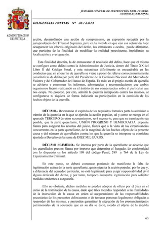 JUZGADO CENTRAL DE INSTRUCCIÓN NUM. CUATRO.
AUDIENCIA NACIONAL
DILIGENCIAS PREVIAS Nº 36 / 2.013
63
acción, desarrollando una acción de complemento, en expresión recogida por la
jurisprudencia del Tribunal Supremo, pero en la medida en que con esa actuación hace
desaparecer los efectos originales del delito, los enmascara u oculta, puede afirmarse,
que participa de la finalidad de modificar la realidad preexistente, impidiendo su
localización y averiguación.
Esta finalidad descrita, la de enmascarar el resultado del delito, hace que el mismo
se configure como delito contra la Administración de Justicia, dentro del Título XX del
Libro II del Código Penal, y esta naturaleza difícilmente es encuadrable en las
conductas que, en el escrito de querella se viene a poner de relieve como presuntamente
constitutivas de delito por parte del Presidente de la Comisión Nacional del Mercado de
Valores y del Gobernador del Banco de España. Es más: en el propio escrito de querella
se advierte y enumeran los informes, advertencias y recomendaciones que ambos
organismos fueron realizando en el ámbito de sus competencias sobre el particular que
nos ocupa. No procede, por ello, admitir la querella interpuesta contra los mismos, al
configurarse ni siquiera de forma indiciaria su participación en la comisión de los
hechos objeto de la querella.
DÉCIMO.- Retomando el capítulo de los requisitos formales parta la admisión a
trámite de la querella en la que se ejercita la acción popular, tal y como se recoge en el
apartado TERCERO de estos razonamientos, será necesario, para que su tramitación sea
posible, que la parte querellante, UNIÓN PROGRESO Y DEMOCRACIA, deposite
fianza para asegurar las resultas del juicio, fianza que a la vista de las circunstancias
concurrentes en la parte querellante, de la magnitud de los hechos objeto de la presente
causa y del número de querellados contra los que la querella se interpone se considera
ajustada a Derecho en la suma de DIEZ MIL EUROS.
DÉCIMO PRIMERO.- Se interesa por parte de la querellante se acuerde que
los querellados presten fianza por importe que determine el Juzgado, de conformidad
con lo dispuesto en los artículo 109 del código Penal, 589 y 764 de la Ley de
Enjuiciamiento Criminal.
En este punto, se deberá comenzar poniendo de manifiesto la falta de
legitimación activa de la parte querellante, quien ejercita la acción popular, por lo que y,
a diferencia del acusador particular, no está legitimado para exigir responsabilidad civil
alguna derivada del delito, y por tanto, tampoco encuentra legitimación para solicitar
medidas tendentes a asegurarla.
Ello no obstante, dichas medidas se pueden adoptar de oficio por el Juez en el
curso de la tramitación de la causa, dado que tales medidas responden a las finalidades
de la instrucción de la causa en orden al aseguramiento de las responsabilidades
pecuniarias de los presuntos delincuentes o de terceras personas legalmente obligadas a
responder de las mismas, y pretenden garantizar la ejecución de los pronunciamientos
patrimoniales de la sentencia que en su día se dicte, siendo el objeto de la medida
 