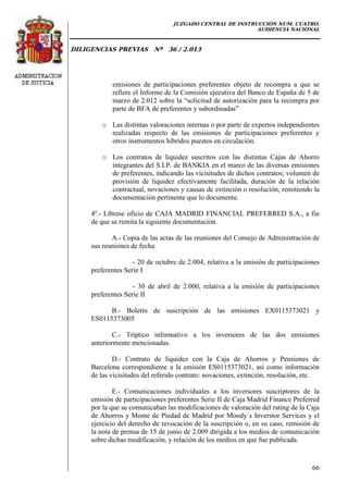 JUZGADO CENTRAL DE INSTRUCCIÓN NUM. CUATRO.
AUDIENCIA NACIONAL
DILIGENCIAS PREVIAS Nº 36 / 2.013
66
emisiones de participaciones preferentes objeto de recompra a que se
refiere el Informe de la Comisión ejecutiva del Banco de España de 5 de
marzo de 2.012 sobre la “solicitud de autorización para la recompra por
parte de BFA de preferentes y subordinadas”
o Las distintas valoraciones internas o por parte de expertos independientes
realizadas respecto de las emisiones de participaciones preferentes y
otros instrumentos híbridos puestos en circulación.
o Los contratos de liquidez suscritos con las distintas Cajas de Ahorro
integrantes del S.I.P. de BANKIA en el marco de las diversas emisiones
de preferentes, indicando las vicisitudes de dichos contratos; volumen de
provisión de liquidez efectivamente facilitada, duración de la relación
contractual, novaciones y causas de extinción o resolución, remitiendo la
documentación pertinente que lo documente.
4º.- Líbrese oficio de CAJA MADRID FINANCIAL PREFERRED S.A., a fin
de que se remita la siguiente documentación.
A.- Copia de las actas de las reuniones del Consejo de Administración de
sus reuniones de fecha
- 20 de octubre de 2.004, relativa a la emisión de participaciones
preferentes Serie I
- 30 de abril de 2.000, relativa a la emisión de participaciones
preferentes Serie II
B.- Boletín de suscripción de las emisiones EX0115373021 y
ES0115373005
C.- Tríptico informativo a los inversores de las dos emisiones
anteriormente mencionadas.
D.- Contrato de liquidez con la Caja de Ahorros y Pensiones de
Barcelona correspondiente a la emisión ES0115373021, así como información
de las vicisitudes del referido contrato: novaciones, extinción, resolución, etc.
E.- Comunicaciones individuales a los inversores suscriptores de la
emisión de participaciones preferentes Serie II de Caja Madrid Finance Preferred
por la que se comunicaban las modificaciones de valoración del rating de la Caja
de Ahorros y Monte de Piedad de Madrid por Moody´s Inverstor Services y el
ejercicio del derecho de revocación de la suscripción o, en su caso, remisión de
la nota de prensa de 15 de junio de 2.009 dirigida a los medios de comunicación
sobre dichas modificación, y relación de los medios en que fue publicada.
 