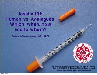Insulin 101:
Human vs Analogues:
Which, when, how
and to whom?
Jeremy F. Robles, MD, FPCP, FPSEM
5th Diabetes, Prediabetes and Metabolic Syndrome Weekend
Course (ENDOCRINE: ENhancing Diabetes Outpatient and
CRitical INitiativEs July 19, 2013 Malolos, Bulacan
Friday, July 19, 13
 