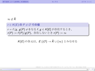 楕円曲線における座標環と有理関数体 極と零点 因子群 Div(E)
∞ ̸∈ ¯K
r ∈ K(E) の P ̸= O での値
.
.
r = f /g, g(P) ̸= 0 なる f , g ∈ K[E] が存在するとき、
r(P) := f (P)/g(P)、存在しないとき r(P) := ∞
K(E) の各元は、E{O} → ¯K ∪ {∞} とみなせる
7 / 27
実験数学 3, (大阪大学理学部数学科 3 年・4 年), 第 7 回: 楕円曲線の数理
 