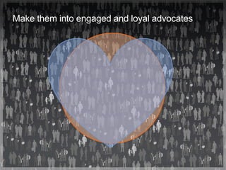 Make them into engaged and loyal advocates
 
