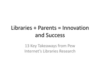Libraries + Parents = Innovation
and Success
13 Key Takeaways from Pew
Internet’s Libraries Research
 