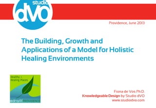 The Building, Growth and
Applications of a Model for Holistic
Healing Environments
Providence, June 2013
Fiona de Vos Ph.D.
Knowledgeable Design by Studio dVO
www.studiodvo.com
 