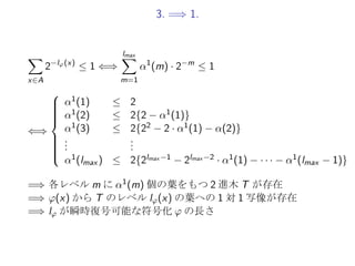 3. =⇒ 1.
∑
x∈A
2−lφ(x)
≤ 1 ⇐⇒
lmax∑
m=1
α1
(m) · 2−m
≤ 1
⇐⇒



α1(1) ≤ 2
α1(2) ≤ 2{2 − α1(1)}
α1(3) ≤ 2{22 − 2 · α1(1) − α(2)}
...
...
α1(lmax ) ≤ 2{2lmax −1 − 2lmax −2 · α1(1) − · · · − α1(lmax − 1)}
=⇒ 各レベル m に α1(m) 個の葉をもつ 2 進木 T が存在
=⇒ φ(x) から T のレベル lφ(x) の葉への 1 対 1 写像が存在
=⇒ lφ が瞬時復号可能な符号化 φ の長さ
 