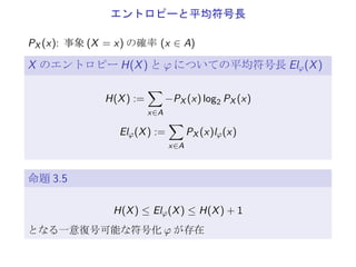 エントロピーと平均符号長
PX (x): 事象 (X = x) の確率 (x ∈ A)
X のエントロピー H(X) と φ についての平均符号長 Elφ(X)
H(X) :=
∑
x∈A
−PX (x) log2 PX (x)
Elφ(X) :=
∑
x∈A
PX (x)lφ(x)
命題
H(X) ≤ Elφ(X) ≤ H(X) + 1
となる一意復号可能な符号化 φ が存在
 