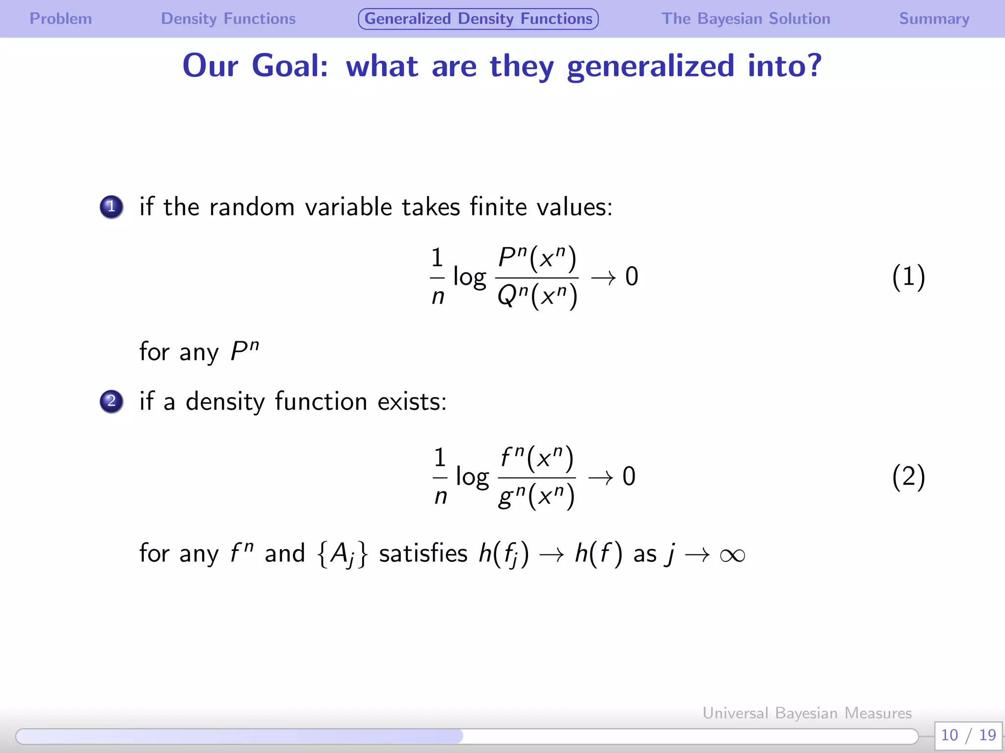 Problem Density Functions Generalized Density Functions The Bayesian Solution Summary
Our Goal: what are they generalized into?
. 1 if the random variable takes ﬁnite values:
1
n
log
Pn
(xn
)
Qn(xn)
→ 0 (1)
for any Pn
.
2 if a density function exists:
1
n
log
f n
(xn
)
gn(xn)
→ 0 (2)
for any f n
and {Aj } satisﬁes h(fj ) → h(f ) as j → ∞
10 / 19
Universal Bayesian Measures
 
