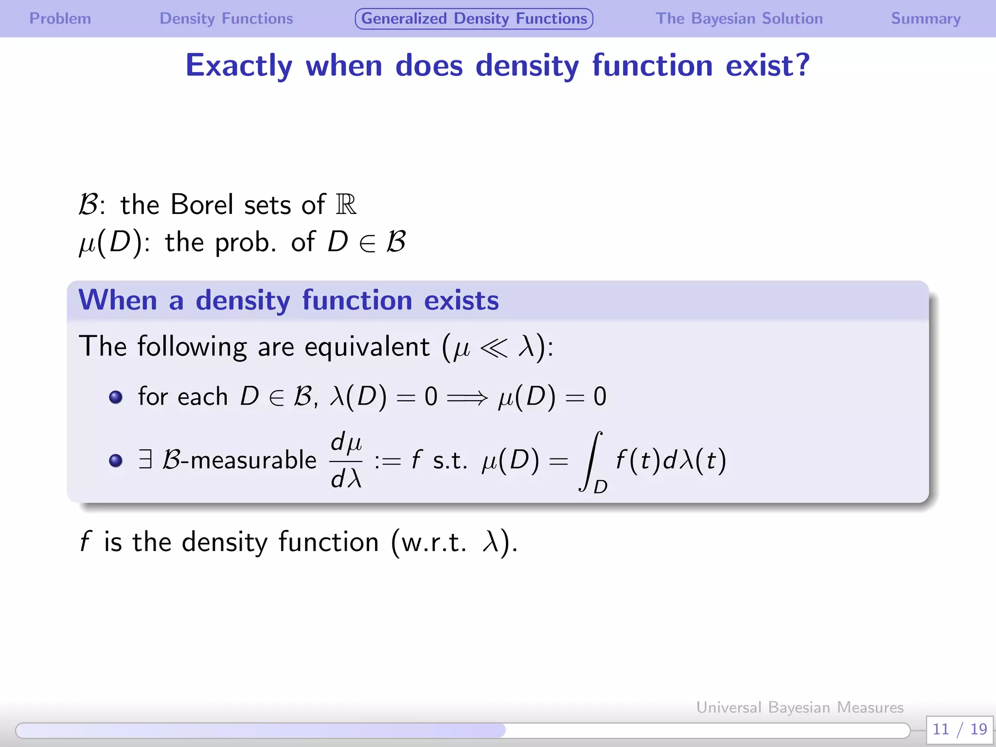 Problem Density Functions Generalized Density Functions The Bayesian Solution Summary
Exactly when does density function exist?
B: the Borel sets of R
µ(D): the prob. of D ∈ B
When a density function exists
.
The following are equivalent (µ ≪ λ):
for each D ∈ B, λ(D) = 0 =⇒ µ(D) = 0
∃ B-measurable
dµ
dλ
:= f s.t. µ(D) =
∫
D
f (t)dλ(t)
f is the density function (w.r.t. λ).
11 / 19
Universal Bayesian Measures
 