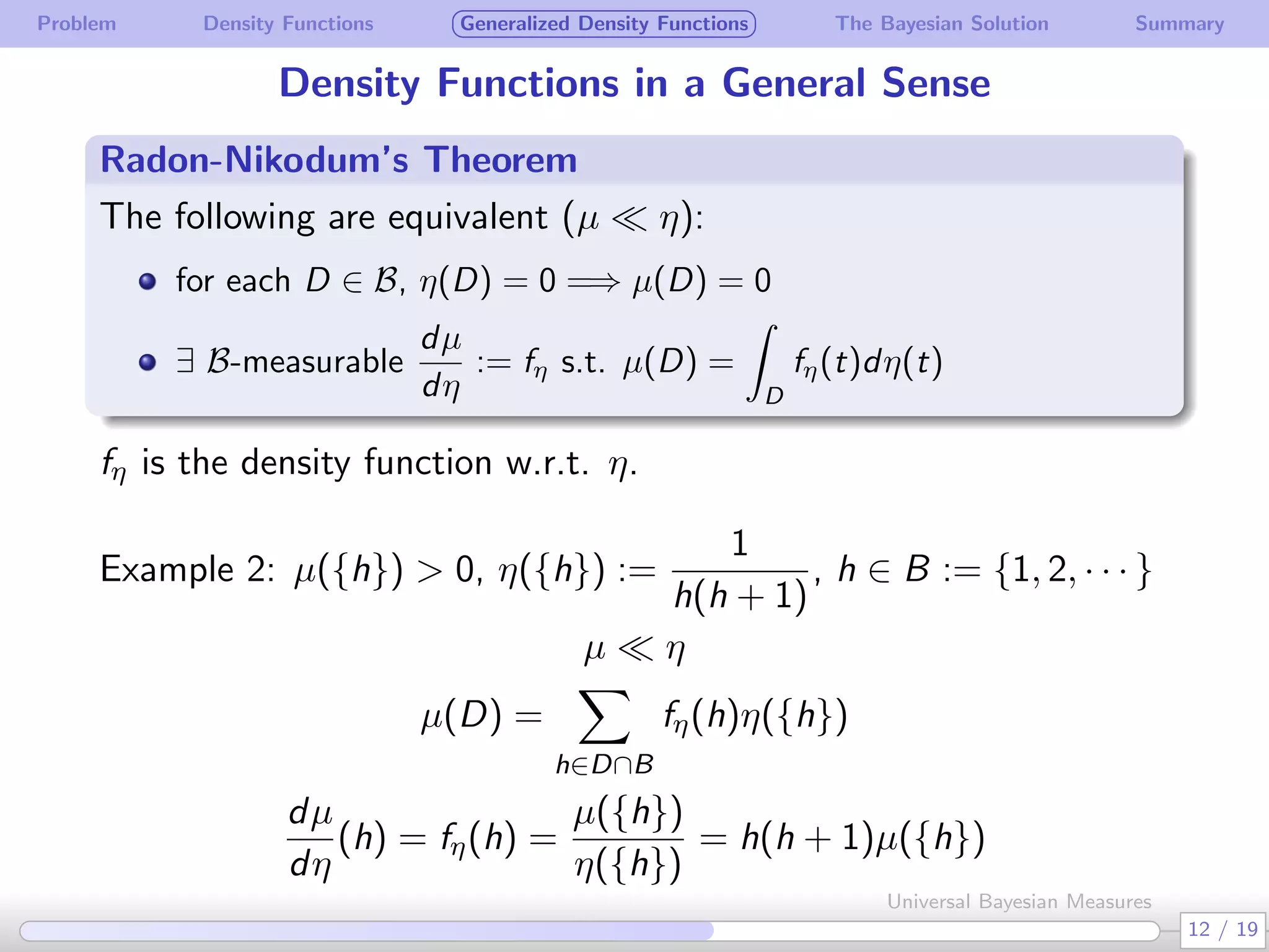 Problem Density Functions Generalized Density Functions The Bayesian Solution Summary
Density Functions in a General Sense
Radon-Nikodum’s Theorem
.
.
The following are equivalent (µ ≪ η):
for each D ∈ B, η(D) = 0 =⇒ µ(D) = 0
∃ B-measurable
dµ
dη
:= fη s.t. µ(D) =
∫
D
fη(t)dη(t)
fη is the density function w.r.t. η.
 
Example 2: µ({h}) > 0, η({h}) :=
1
h(h + 1)
, h ∈ B := {1, 2, · · · }
µ ≪ η
µ(D) =
∑
h∈D∩B
fη(h)η({h})
dµ
dη
(h) = fη(h) =
µ({h})
η({h})
= h(h + 1)µ({h})
12 / 19
Universal Bayesian Measures
 