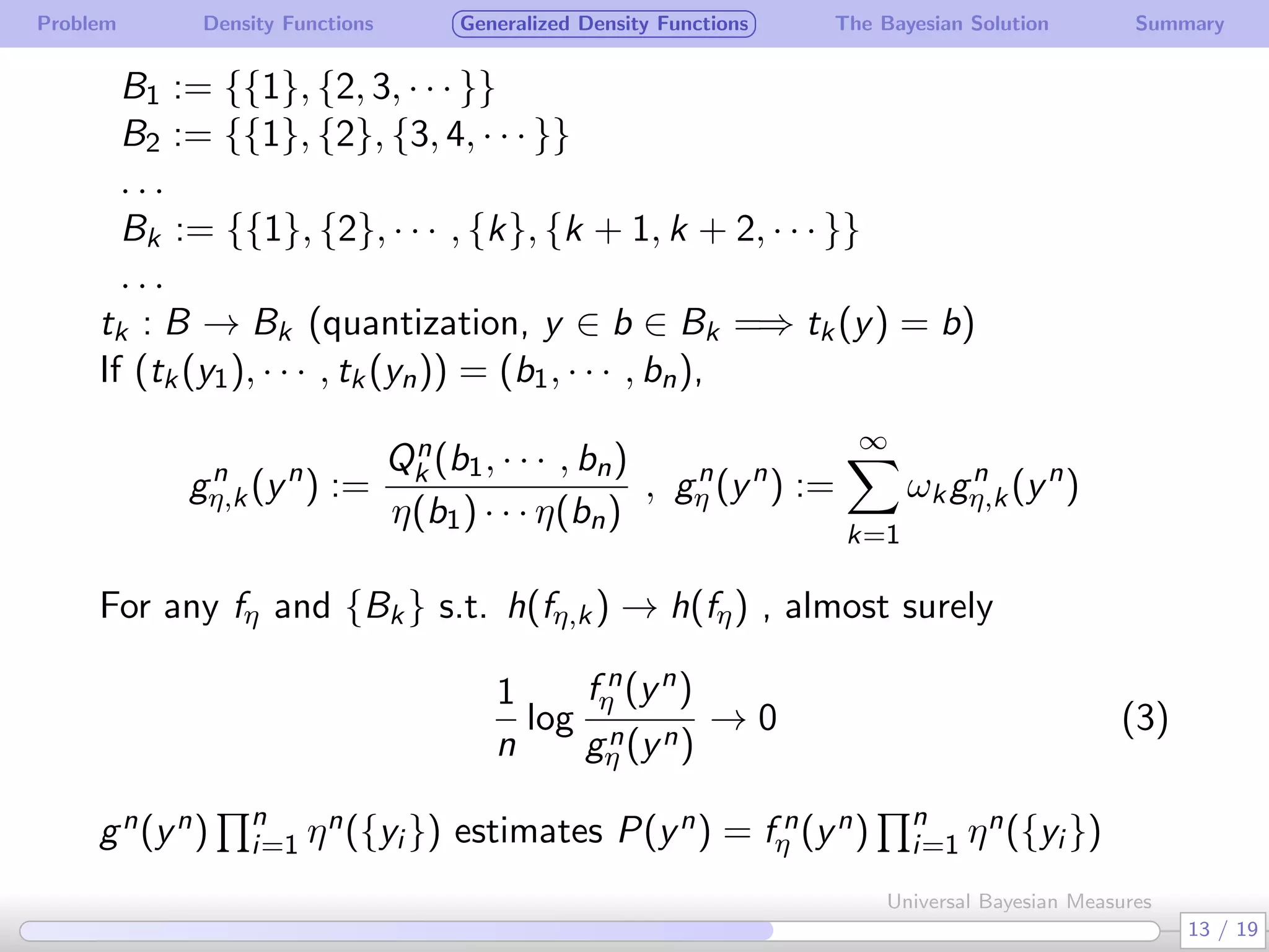 Problem Density Functions Generalized Density Functions The Bayesian Solution Summary
B1 := {{1}, {2, 3, · · · }}
B2 := {{1}, {2}, {3, 4, · · · }}
. . .
Bk := {{1}, {2}, · · · , {k}, {k + 1, k + 2, · · · }}
. . .
tk : B → Bk (quantization, y ∈ b ∈ Bk =⇒ tk(y) = b)
If (tk(y1), · · · , tk(yn)) = (b1, · · · , bn),
gn
η,k(yn
) :=
Qn
k (b1, · · · , bn)
η(b1) · · · η(bn)
, gn
η (yn
) :=
∞∑
k=1
ωkgn
η,k(yn
)
For any fη and {Bk} s.t. h(fη,k) → h(fη) , almost surely
1
n
log
f n
η (yn)
gn
η (yn)
→ 0 (3)
gn(yn)
∏n
i=1 ηn({yi }) estimates P(yn) = f n
η (yn)
∏n
i=1 ηn({yi })
13 / 19
Universal Bayesian Measures
 