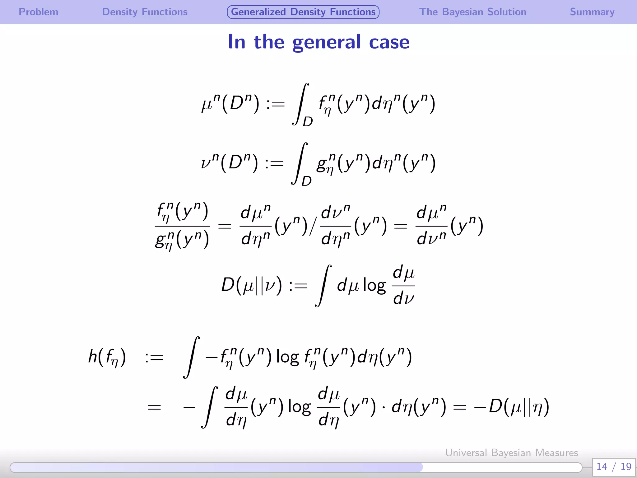 Problem Density Functions Generalized Density Functions The Bayesian Solution Summary
In the general case
µn
(Dn
) :=
∫
D
f n
η (yn
)dηn
(yn
)
νn
(Dn
) :=
∫
D
gn
η (yn
)dηn
(yn
)
f n
η (yn)
gn
η (yn)
=
dµn
dηn
(yn
)/
dνn
dηn
(yn
) =
dµn
dνn
(yn
)
D(µ||ν) :=
∫
dµ log
dµ
dν
h(fη) :=
∫
−f n
η (yn
) log f n
η (yn
)dη(yn
)
= −
∫
dµ
dη
(yn
) log
dµ
dη
(yn
) · dη(yn
) = −D(µ||η)
14 / 19
Universal Bayesian Measures
 