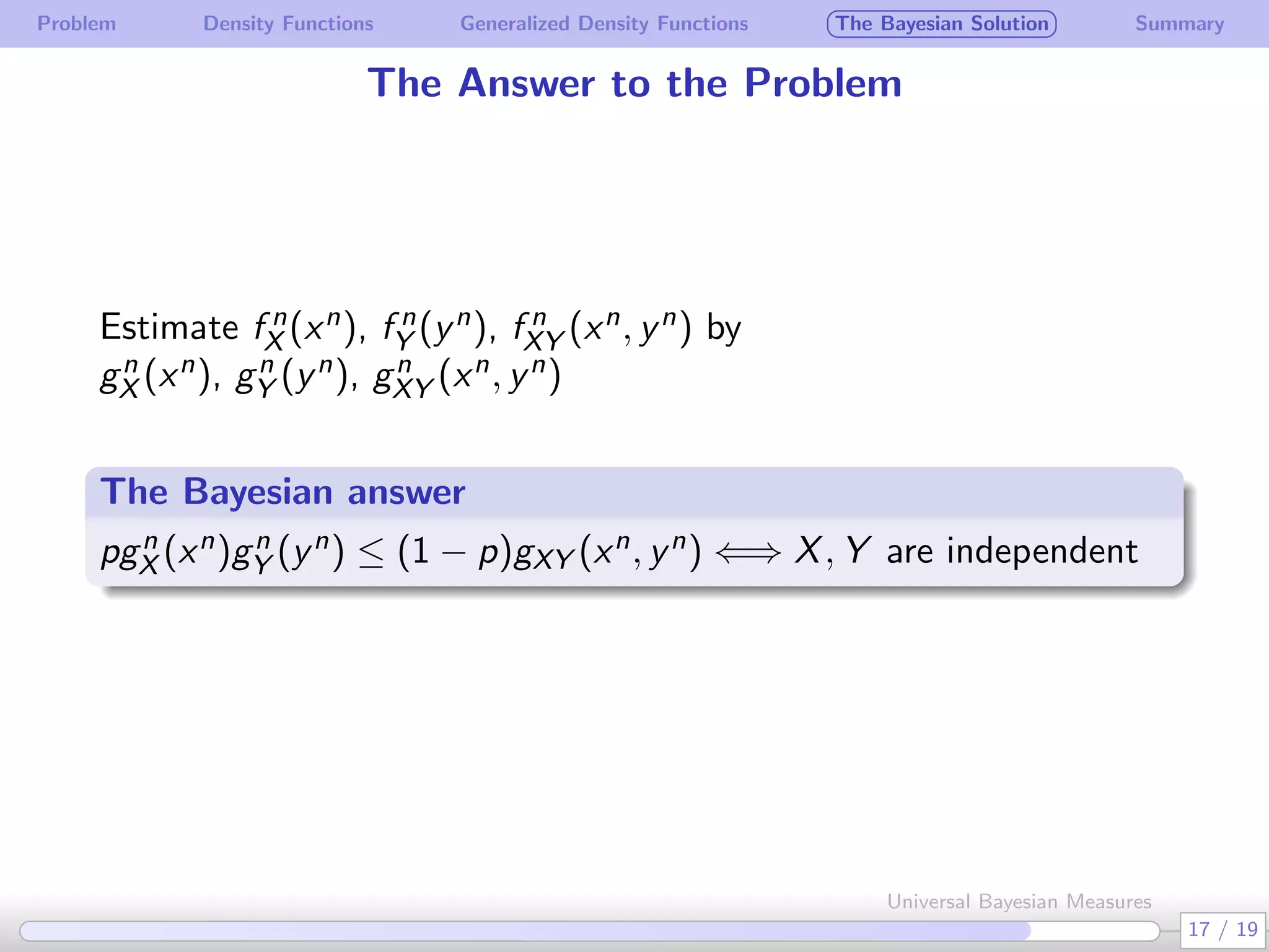 Problem Density Functions Generalized Density Functions The Bayesian Solution Summary
The Answer to the Problem
Estimate f n
X (xn), f n
Y (yn), f n
XY (xn, yn) by
gn
X (xn), gn
Y (yn), gn
XY (xn, yn)
 
The Bayesian answer
.
.
pgn
X (xn)gn
Y (yn) ≤ (1 − p)gXY (xn, yn) ⇐⇒ X, Y are independent
17 / 19
Universal Bayesian Measures
 