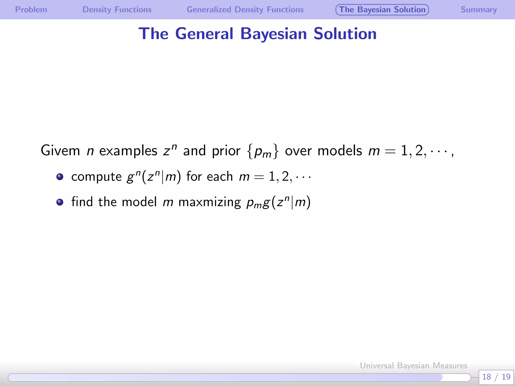 Problem Density Functions Generalized Density Functions The Bayesian Solution Summary
The General Bayesian Solution
Givem n examples zn and prior {pm} over models m = 1, 2, · · · ,
compute gn
(zn
|m) for each m = 1, 2, · · ·
ﬁnd the model m maxmizing pmg(zn
|m)
18 / 19
Universal Bayesian Measures
 
