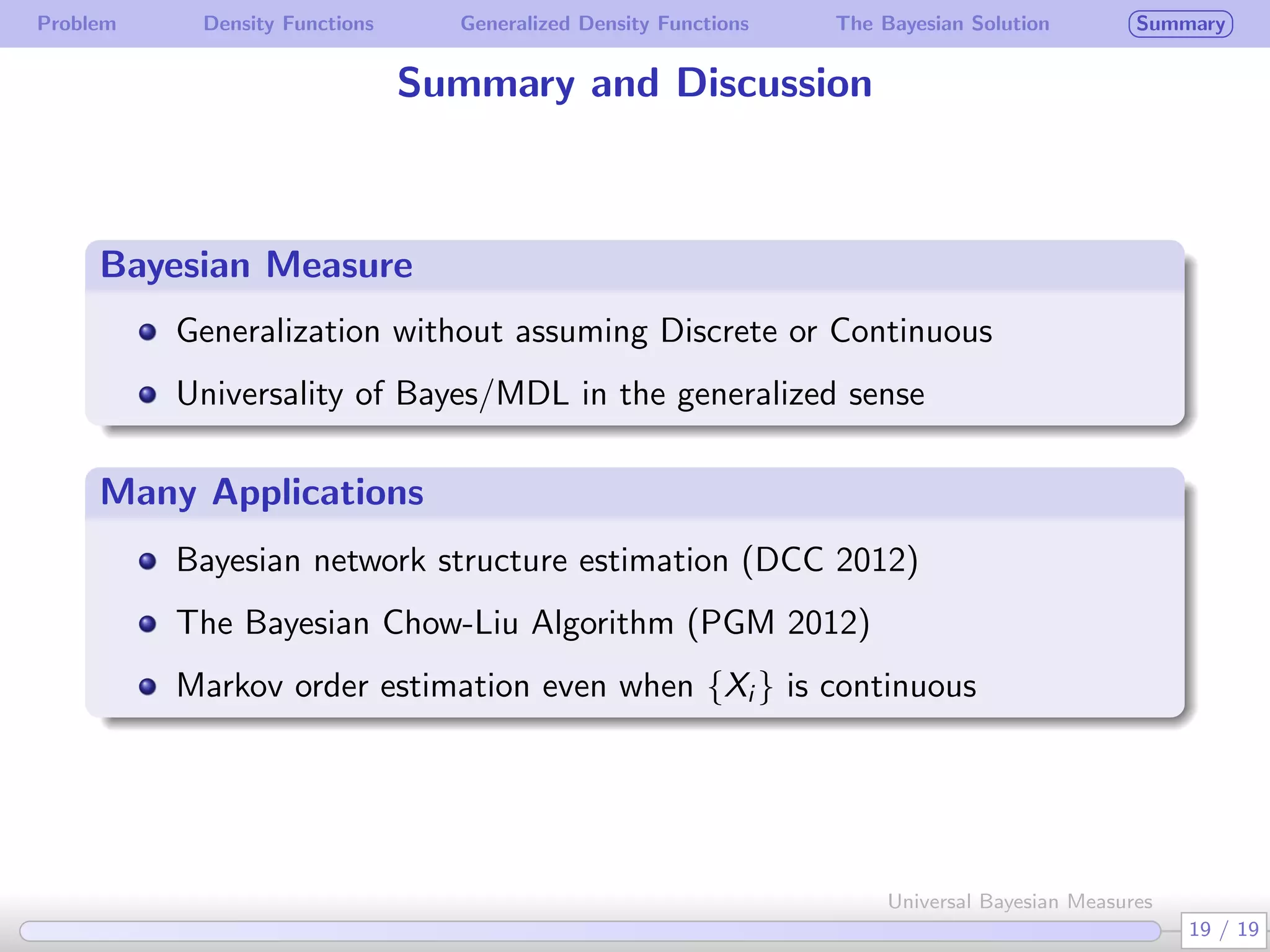 Problem Density Functions Generalized Density Functions The Bayesian Solution Summary
Summary and Discussion
Bayesian Measure
.
.
Generalization without assuming Discrete or Continuous
Universality of Bayes/MDL in the generalized sense
Many Applications
Bayesian network structure estimation (DCC 2012)
The Bayesian Chow-Liu Algorithm (PGM 2012)
Markov order estimation even when {Xi } is continuous
19 / 19
Universal Bayesian Measures
 