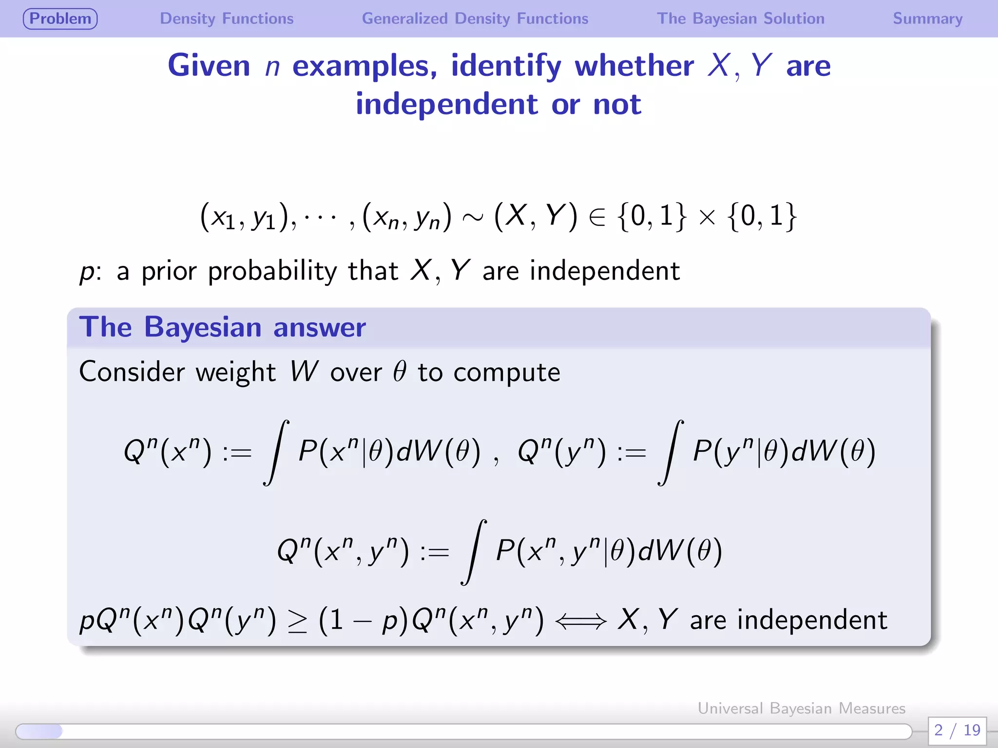 Problem Density Functions Generalized Density Functions The Bayesian Solution Summary
Given n examples, identify whether X, Y are
independent or not
(x1, y1), · · · , (xn, yn) ∼ (X, Y ) ∈ {0, 1} × {0, 1}
p: a prior probability that X, Y are independent
The Bayesian answer
Consider weight W over θ to compute
Qn
(xn
) :=
∫
P(xn
|θ)dW (θ) , Qn
(yn
) :=
∫
P(yn
|θ)dW (θ)
Qn
(xn
, yn
) :=
∫
P(xn
, yn
|θ)dW (θ)
pQn(xn)Qn(yn) ≥ (1 − p)Qn(xn, yn) ⇐⇒ X, Y are independent
2 / 19
Universal Bayesian Measures
 
