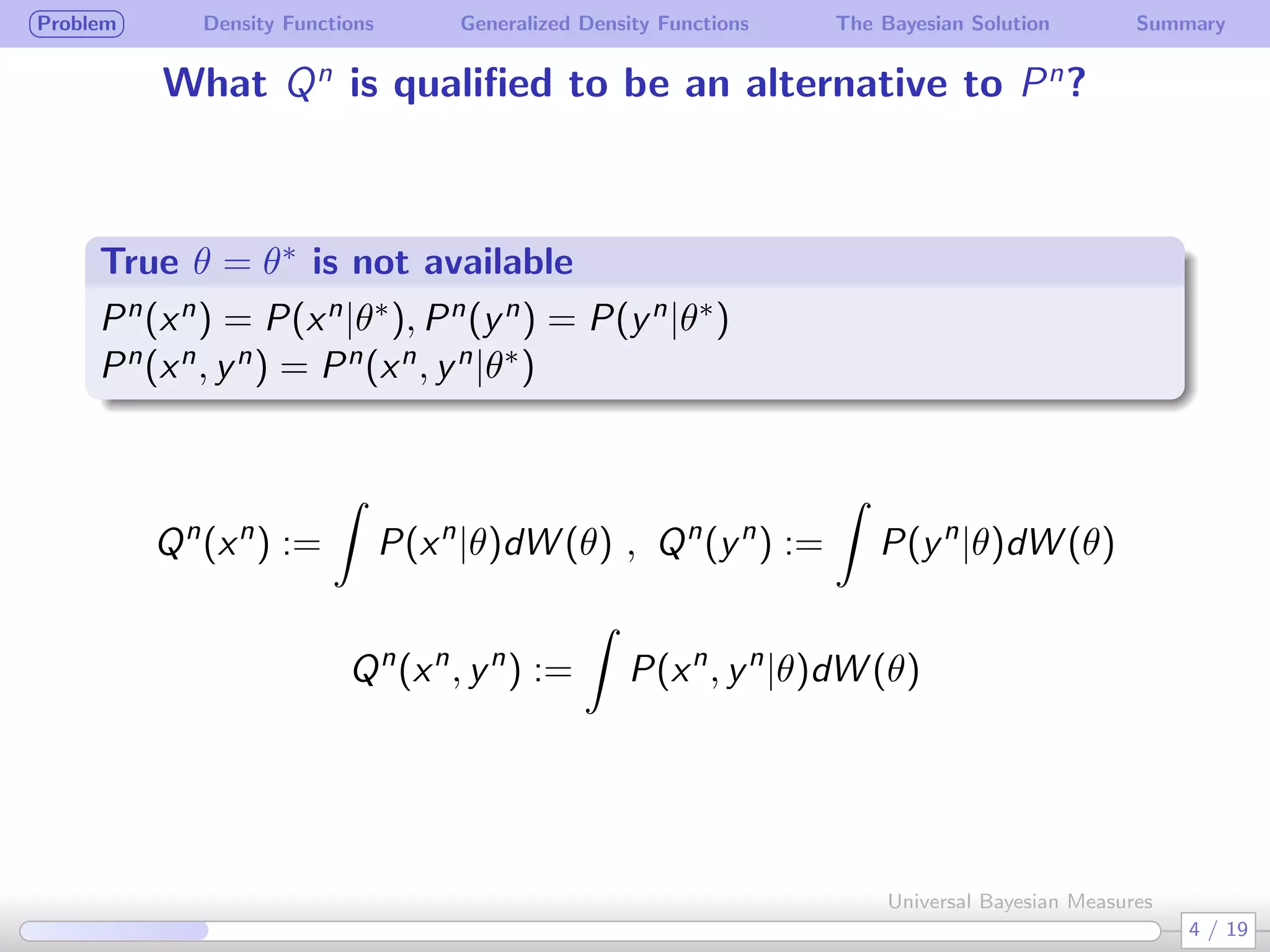 Problem Density Functions Generalized Density Functions The Bayesian Solution Summary
What Qn
is qualiﬁed to be an alternative to Pn
?
True θ = θ∗ is not available
.
.
Pn(xn) = P(xn|θ∗), Pn(yn) = P(yn|θ∗)
Pn(xn, yn) = Pn(xn, yn|θ∗)
Qn
(xn
) :=
∫
P(xn
|θ)dW (θ) , Qn
(yn
) :=
∫
P(yn
|θ)dW (θ)
Qn
(xn
, yn
) :=
∫
P(xn
, yn
|θ)dW (θ)
4 / 19
Universal Bayesian Measures
 