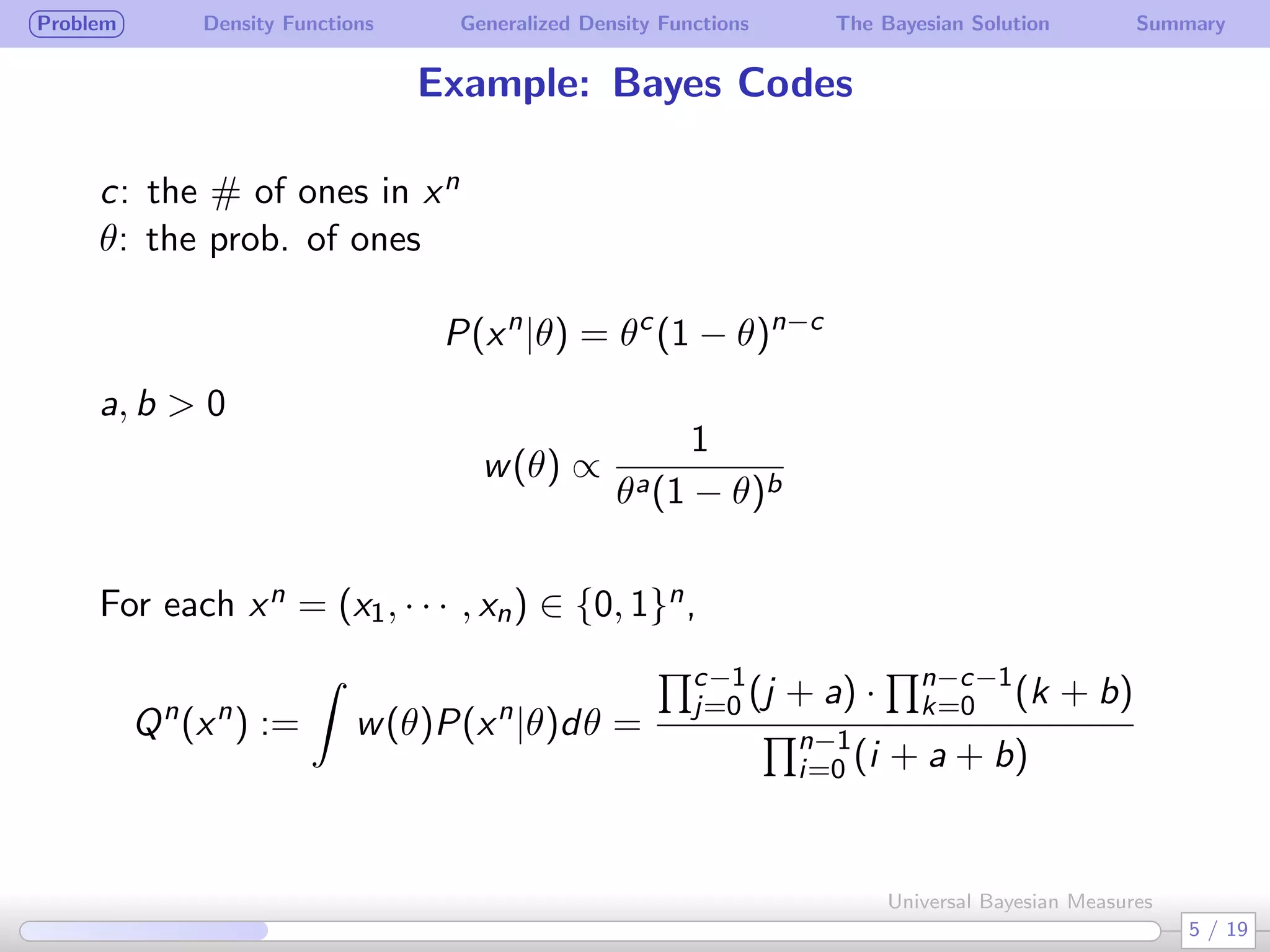 Problem Density Functions Generalized Density Functions The Bayesian Solution Summary
Example: Bayes Codes
c: the # of ones in xn
θ: the prob. of ones
P(xn
|θ) = θc
(1 − θ)n−c
a, b > 0
w(θ) ∝
1
θa(1 − θ)b
 
For each xn = (x1, · · · , xn) ∈ {0, 1}n,
Qn
(xn
) :=
∫
w(θ)P(xn
|θ)dθ =
∏c−1
j=0 (j + a) ·
∏n−c−1
k=0 (k + b)
∏n−1
i=0 (i + a + b)
5 / 19
Universal Bayesian Measures
 