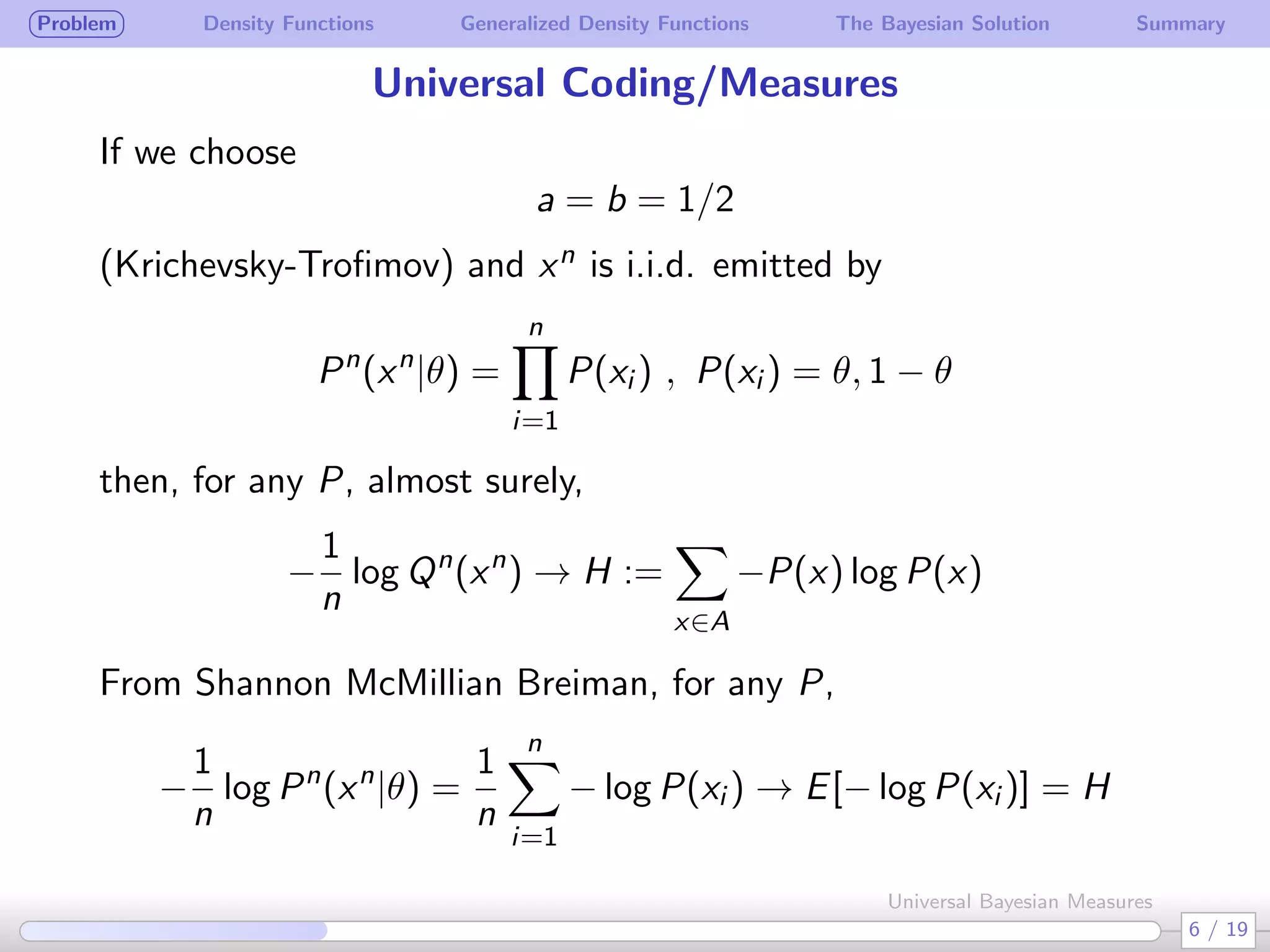 Problem Density Functions Generalized Density Functions The Bayesian Solution Summary
Universal Coding/Measures
If we choose
a = b = 1/2
(Krichevsky-Troﬁmov) and xn is i.i.d. emitted by
Pn
(xn
|θ) =
n∏
i=1
P(xi ) , P(xi ) = θ, 1 − θ
then, for any P, almost surely,
−
1
n
log Qn
(xn
) → H :=
∑
x∈A
−P(x) log P(x)
From Shannon McMillian Breiman, for any P,
−
1
n
log Pn
(xn
|θ) =
1
n
n∑
i=1
− log P(xi ) → E[− log P(xi )] = H
6 / 19
Universal Bayesian Measures
 