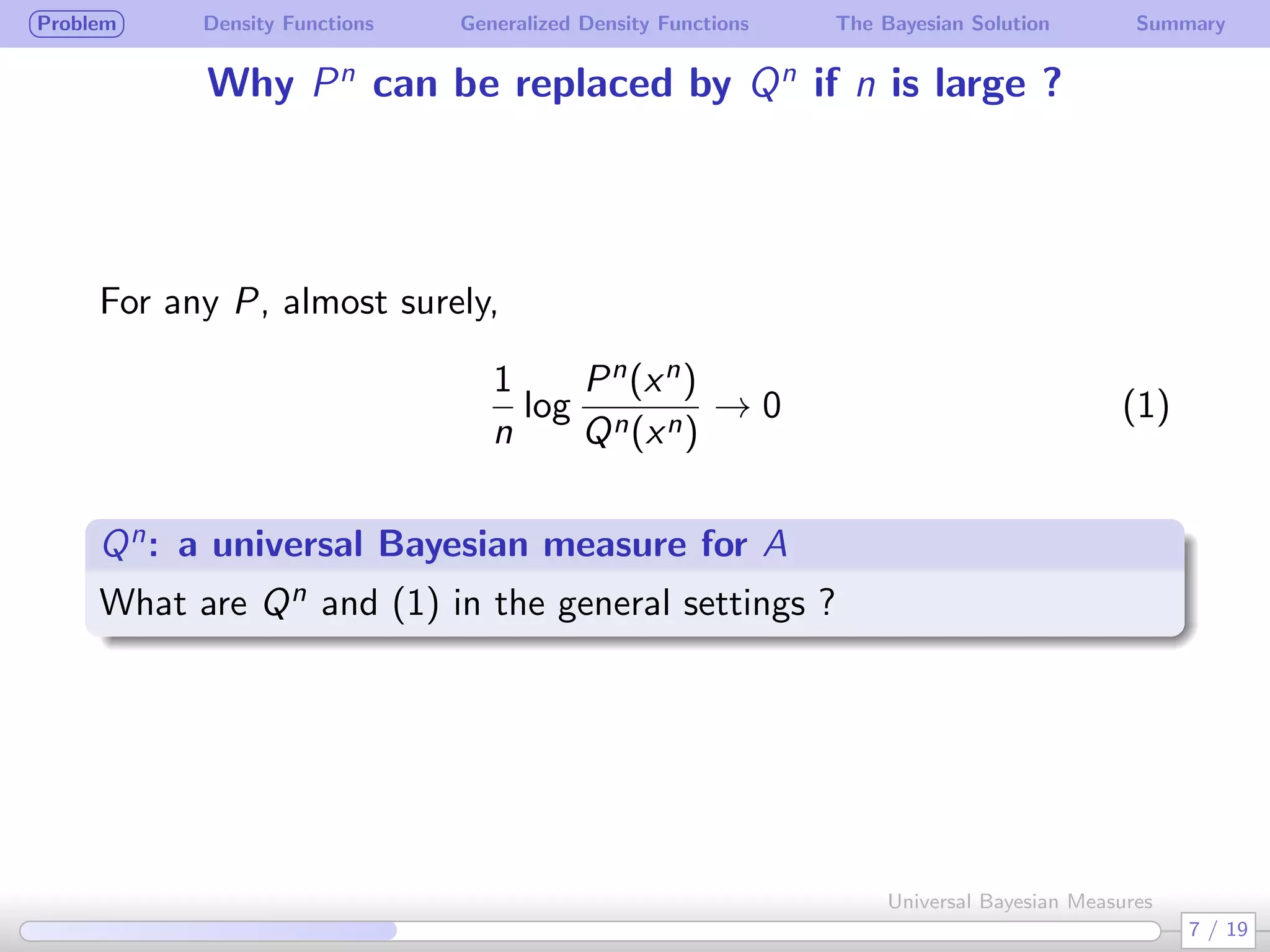 Problem Density Functions Generalized Density Functions The Bayesian Solution Summary
Why Pn
can be replaced by Qn
if n is large ?
For any P, almost surely,
1
n
log
Pn(xn)
Qn(xn)
→ 0 (1)
Qn: a universal Bayesian measure for A
.
What are Qn and (1) in the general settings ?
7 / 19
Universal Bayesian Measures
 