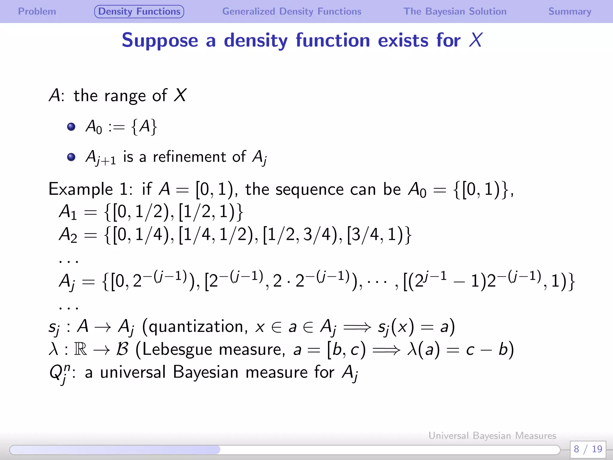 Problem Density Functions Generalized Density Functions The Bayesian Solution Summary
Suppose a density function exists for X
A: the range of X
A0 := {A}
Aj+1 is a reﬁnement of Aj
Example 1: if A = [0, 1), the sequence can be A0 = {[0, 1)},
A1 = {[0, 1/2), [1/2, 1)}
A2 = {[0, 1/4), [1/4, 1/2), [1/2, 3/4), [3/4, 1)}
. . .
Aj = {[0, 2−(j−1)), [2−(j−1), 2 · 2−(j−1)), · · · , [(2j−1 − 1)2−(j−1), 1)}
. . .
sj : A → Aj (quantization, x ∈ a ∈ Aj =⇒ sj (x) = a)
λ : R → B (Lebesgue measure, a = [b, c) =⇒ λ(a) = c − b)
Qn
j : a universal Bayesian measure for Aj
8 / 19
Universal Bayesian Measures
 