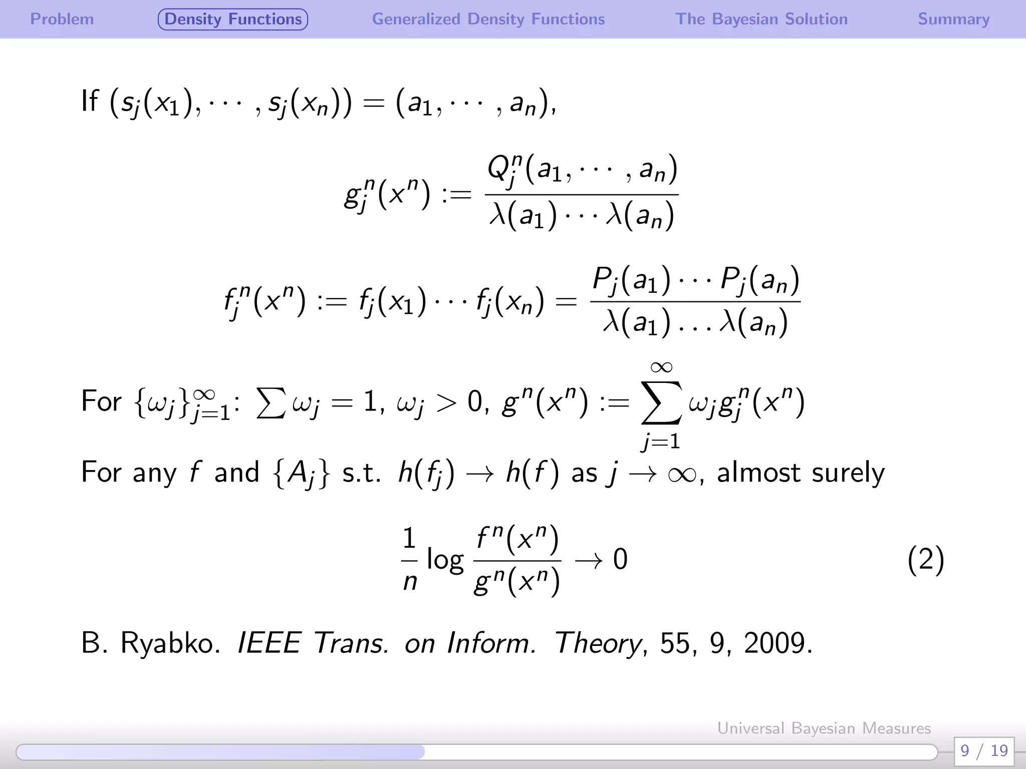 Problem Density Functions Generalized Density Functions The Bayesian Solution Summary
If (sj (x1), · · · , sj (xn)) = (a1, · · · , an),
gn
j (xn
) :=
Qn
j (a1, · · · , an)
λ(a1) · · · λ(an)
f n
j (xn
) := fj (x1) · · · fj (xn) =
Pj (a1) · · · Pj (an)
λ(a1) . . . λ(an)
For {ωj }∞
j=1:
∑
ωj = 1, ωj > 0, gn
(xn
) :=
∞∑
j=1
ωj gn
j (xn
)
For any f and {Aj } s.t. h(fj ) → h(f ) as j → ∞, almost surely
1
n
log
f n(xn)
gn(xn)
→ 0 (2)
B. Ryabko. IEEE Trans. on Inform. Theory, 55, 9, 2009.
9 / 19
Universal Bayesian Measures
 