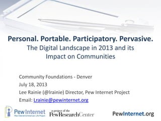 PewInternet.org
Personal. Portable. Participatory. Pervasive.
The Digital Landscape in 2013 and its
Impact on Communities
Community Foundations - Denver
July 18, 2013
Lee Rainie (@lrainie) Director, Pew Internet Project
Email: Lrainie@pewinternet.org
 
