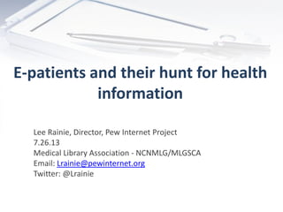 E-patients and their hunt for health
information
Lee Rainie, Director, Pew Internet Project
7.26.13
Medical Library Association - NCNMLG/MLGSCA
Email: Lrainie@pewinternet.org
Twitter: @Lrainie
 