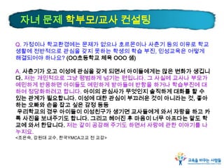 Q. 가정이나 학교환경에는 문제가 없으나 호르몬이나 사춘기 등의 이유로 학교
생활에 전반적으로 관심을 갖지 못하는 학생의 학습 부진, 인성교육은 어떻게
해결되어야 하나요? (OO초등학교 체육 OOO 샘)
A. 사춘기가 오고 이성에 관심을 갖게 되면서 아이들에게는 많은 변화가 생깁니
다. 저는 개인적으로 그냥 평범하게 넘기는 편입니다. 그 사실에 교사나 부모가
예민하게 반응하면 아이들도 예민하게 받아들여 반항을 하거나 학습부진에 대
하여 정당화하려고 합니다. 아이의 관심사가 무엇인지 솔직하게 대화를 할 수
있는 관계가 필요합니다. 이성에 대한 관심이 부끄러운 것이 아니라는 것, 좋아
하는 오빠와 손을 잡고 싶은 감정 등등
우리학교의 경우 아이들이 이성친구가 생기면 교사들에게 와서 자랑을 하고 카
톡 사진을 보내주기도 합니다. 그리고 헤어진 후 마음이 너무 아프다는 말도 학
교에 와서 한답니다. 저는 같이 공감해 주기도 하면서 사랑에 관한 이야기를 나
누지요.
<조은숙, 강원대 교수, 한국YMCA고교 전 교감>
자녀 문제 학부모/교사 컨설팅
 