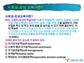 사회성-감성교육이란?
정의: 사회적-감성적 학습이란 '아동의 학업능력, 개인적, 사회적, 시민적
자질 개발의 핵심이 되는 지식, 습관, 기술, 이상 등을 일컫는다. 이런
자질은 학교 및 학교 밖의 삶을 잘 살아갈 수 있기 위해 필요하다. 이
런 학습은 개인이 감정을 인식하고 조절할 수 있게 하며, 남을 배려하
고 관심을 갖게 하고, 또 책임 있는 결정을 내리고, 긍정적인 관계를
유지하며 도전적인 상황에 효과적으로 대응할 수 있게 해준다
.'(CASEL)
아래와 같이 5가 요소로 구성되어 있다.
① 자기인식능력(self-awareness)
② 사회적 행위 인식능력(social awareness)
③ 자기관리능력(self-management)
④ 관계능력(relation skills)
⑤ 책임있는 의사결정능력(responsible decision-making)
사회성-감성 교육이란?
 