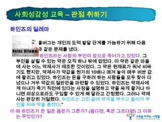 하인즈의 딜레마
콜버그는 개인의 도덕 발달 단계를 가늠하기 위해 다음
과 같은 문제를 냈다.
“하인즈라는 사람의 부인이 암으로 죽어가고 있었다. 그
부인을 살릴 수 있는 약은 오직 하나 밖에 없었다. 이 약은 같은 마을
에 사는 어느 약제사가 제조한 것이었다. 그 약은 원재료가 워낙 비싸
기도 했지만, 약제사가 약값을 원가의 10배나 매겨 놓아 매우 비싼 값
에 팔리고 있었다. 하인즈는 돈을 구하려 하는 사람들을 모두 찾아 다
녔으나 겨우 약값의 절반만을 마련할 수 있었다. 하인즈는 약제사에
게 아내가 죽기 직전에 있다는 사정을 설명하고 약을 싸게 팔거나 아
니면 외상으로라도 구입할 수 있게 해 달라고 간청했다. 그러나 약제
사는 완강히 거절했다. 하인즈는 고민 끝에 약국을 부수고 들어가 부
인을 위해 약을 훔쳤다.”
이 때 하인즈가 한 일은 옳은가 그른가? (옳다면, 혹은 그르다면) 그 이유
는 무엇인가?
사회성감성 교육 – 관점 취하기
 