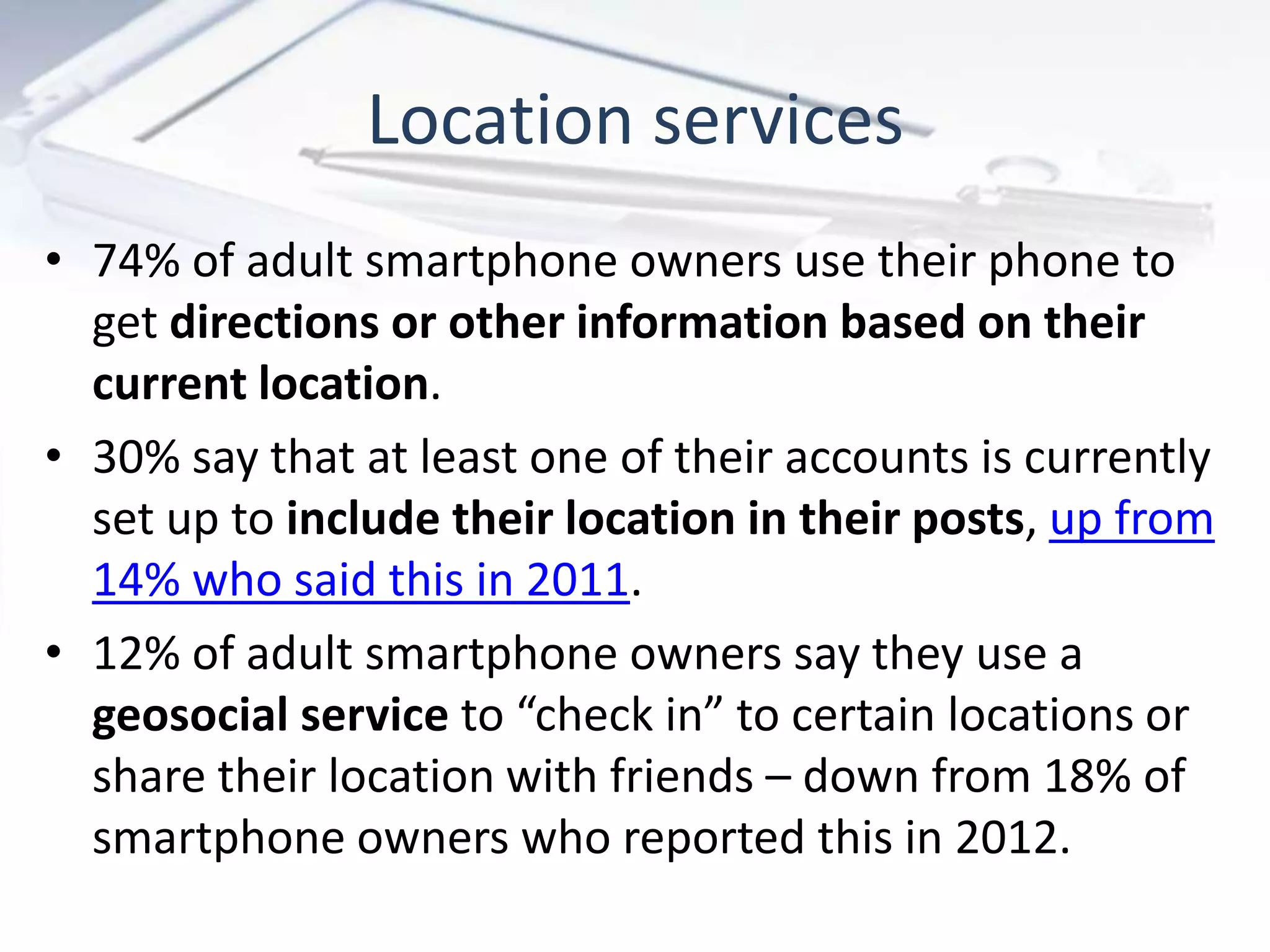 Location services
• 74% of adult smartphone owners use their phone to
get directions or other information based on their
current location.
• 30% say that at least one of their accounts is currently
set up to include their location in their posts, up from
14% who said this in 2011.
• 12% of adult smartphone owners say they use a
geosocial service to “check in” to certain locations or
share their location with friends – down from 18% of
smartphone owners who reported this in 2012.
 