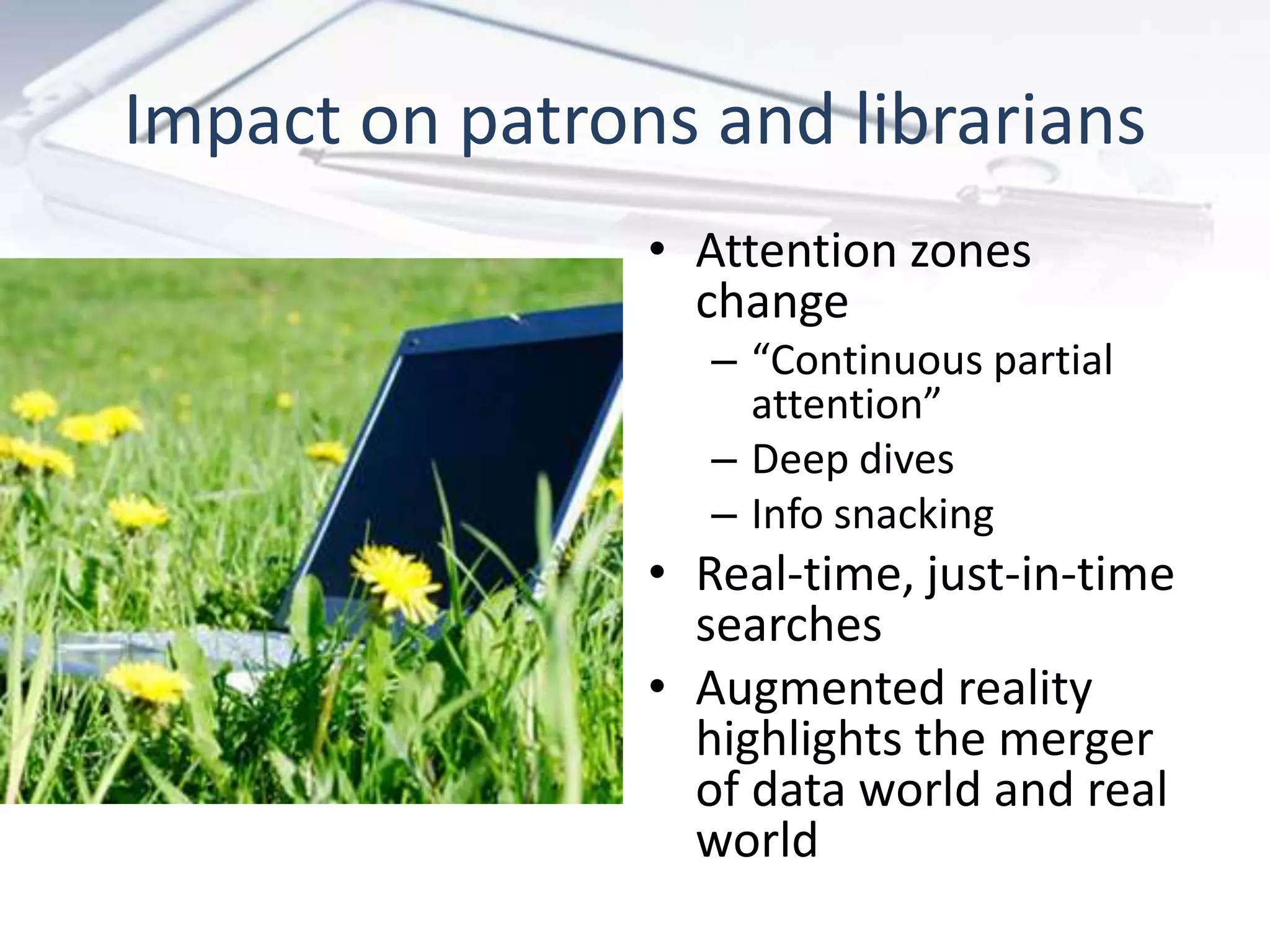 • Attention zones
change
– “Continuous partial
attention”
– Deep dives
– Info snacking
• Real-time, just-in-time
searches
• Augmented reality
highlights the merger
of data world and real
world
Impact on patrons and librarians
 