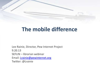 The mobile difference
Lee Rainie, Director, Pew Internet Project
9.20.13
SEFLIN – librarian webinar
Email: Lrainie@pewinternet.org
Twitter: @Lrainie
 
