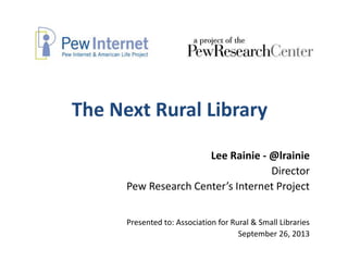 The Next Rural Library
Lee Rainie - @lrainie
Director
Pew Research Center’s Internet Project
Presented to: Association for Rural & Small Libraries
September 26, 2013
 