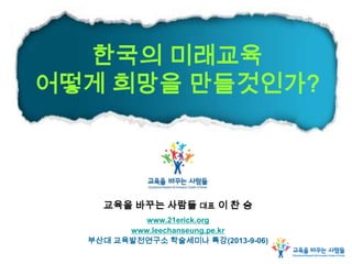 한국의 미래교육
어떻게 희망을 만들것인가?
교육을 바꾸는 사람들 대표 이 찬 승
www.21erick.org
www.leechanseung.pe.kr
부산대 교육발전연구소 학술세미나 특강(2013-9-06)
 