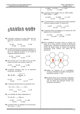 INSTITUCIÓN EDUCATIVA EMBLEMÁTICA 
FRANCISCO ANTONIO DE ZELA 
ÁREA - MATEMÁTICA 
TACNA - 2 013 
5 
16. ¿Cuántos números de tres cifras tiene la 
siguiente progresión aritmética? 31; 36; 
41; ....... 
a) 120 b) 140 c) 150 
d) 180 e) 200 
17. La diferencia de los términos de lugares 41 y 
27 de una progresión aritmética creciente es 
98. si el segundo término es 32, hallar el 
trigésimo segundo término. 
a) 316 b) 242 c) 176 
d) 352 e) 252 
18. En una P.A. el t(27) es 180 y el t(54) es 342. 
hallar el término que ocupa el lugar 63. 
a) 374 b) 418 c) 396 
d) 386 e) 378 
19. ¿Cuántos términos hay en la siguiente 
progresión aritmética? 
a 
4a ; 49 ; b4 ; ..... ; 6( )(2b 1) 
2 
 
a) 118 b) 132 c) 142 
d) 152 e) 172 
20. ¿Cuántos términos tiene la siguiente P.A.? 
15(n); 21(n) ; 24(n) ; .....; 132(n) 
a) 18 b) 21 c) 36 
d) 42 e) 51 
21. La cantidad de cifras empleadas en: 
73; 78; 83; ......; 668, es: 
a) 354 b) 195 c) 1106 
d) 675 e) 560 
22. Cuántas cifras se emplean en la secuencia: 
39; 41;43; ....; 931? 
a) 1862 b) 1294 c ) 1310 
d) 1341 e) 1000 
23. ¿Cuántos ceros inútiles hay en: 0001; 0002; 
0003; 0004;...; 1000? 
a) 1026 b) 2000 c) 1 107 
d) 742 e) 1526 
24. ¿Cuántas cifras se utilizaron para escribir todos los 
números impares desde 37 hasta 533. 
a) 675 b) 704 c) 715 
d) 730 e) 725 
25. ¿Cuántas cifras se emplearon al numerar las 720 
páginas de un diccionario? 
a) 2 052 b) 1 556 c) 1876 
d) 1726 e) 1708 
Desafío: 
26. Para embellecer un paseo recto, se coloca, a lo 
largo de su línea central, una fila de jardineras 
hexagonales, rodeadas de baldosas de la misma 
forma. Se desea saber el número de baldosas 
necesarias para colocar una hilera de 20 
jardineras. 
27. Hallar los ángulos de un cuadrilátero 
convexo, sabiendo que están en progresión 
aritmética, siendo r = 25º. 
28. El cateto menor de un triángulo rectángulo 
mide 8 cm. Calcula los otros dos, sabiendo 
que los lados del triángulo forman una 
progresión aritmética. 
 