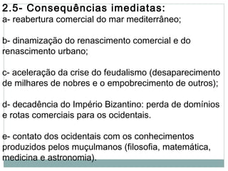 2.5- Consequências imediatas:
a- reabertura comercial do mar mediterrâneo;
b- dinamização do renascimento comercial e do
renascimento urbano;
c- aceleração da crise do feudalismo (desaparecimento
de milhares de nobres e o empobrecimento de outros);
d- decadência do Império Bizantino: perda de domínios
e rotas comerciais para os ocidentais.
e- contato dos ocidentais com os conhecimentos
produzidos pelos muçulmanos (filosofia, matemática,
medicina e astronomia).
 