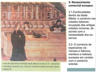 3- Renascimento
comercial europeu:
3.1-Continuidades
dentro da Idade
Média: o comércio nas
cidades italianas;
ocupação das antigas
cidades romanas, de
acordo com a
necessidade dos ex-
servos.
3.2- O comércio de
especiarias via
Veneza e Gênova,
manteve a nobreza
europeia em contato
com o comércio
oriental.
 