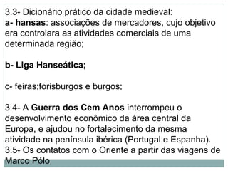 3.3- Dicionário prático da cidade medieval:
a- hansas: associações de mercadores, cujo objetivo
era controlara as atividades comerciais de uma
determinada região;
b- Liga Hanseática;
c- feiras;forisburgos e burgos;
3.4- A Guerra dos Cem Anos interrompeu o
desenvolvimento econômico da área central da
Europa, e ajudou no fortalecimento da mesma
atividade na península ibérica (Portugal e Espanha).
3.5- Os contatos com o Oriente a partir das viagens de
Marco Pólo
 