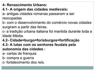 4- Renascimento Urbano:
4.1- A origem das cidades medievais:
a- antigas cidades romanas passaram a ser
reocupadas
b- com o desenvolvimento do comércio novas cidades
surgiram a partir das feiras.
c- a tradição urbana italiana foi mantida durante toda a
Idade Média.
4.2- Cidade=burgo=forisburgos=fortificação
4.3- A lutas com os senhores feudais pela
autonomia das cidades :
a- cartas de franquia
b- compra e guerra
c- fortalecimento dos reis.
 