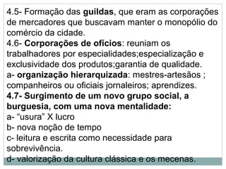 4.5- Formação das guildas, que eram as corporações
de mercadores que buscavam manter o monopólio do
comércio da cidade.
4.6- Corporações de ofícios: reuniam os
trabalhadores por especialidades;especialização e
exclusividade dos produtos;garantia de qualidade.
a- organização hierarquizada: mestres-artesãos ;
companheiros ou oficiais jornaleiros; aprendizes.
4.7- Surgimento de um novo grupo social, a
burguesia, com uma nova mentalidade:
a- “usura” X lucro
b- nova noção de tempo
c- leitura e escrita como necessidade para
sobrevivência.
d- valorização da cultura clássica e os mecenas.
 