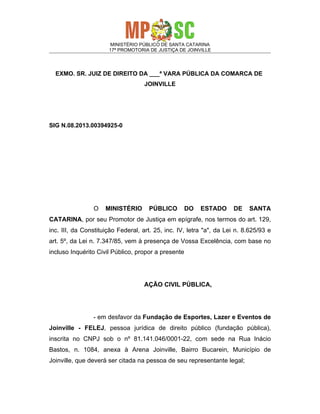 MINISTÉRIO PÚBLICO DE SANTA CATARINA
17ª PROMOTORIA DE JUSTIÇA DE JOINVILLE

EXMO. SR. JUIZ DE DIREITO DA ___ª VARA PÚBLICA DA COMARCA DE
JOINVILLE

SIG N.08.2013.00394925-0

O

MINISTÉRIO

PÚBLICO

DO

ESTADO

DE

SANTA

CATARINA, por seu Promotor de Justiça em epígrafe, nos termos do art. 129,
inc. III, da Constituição Federal, art. 25, inc. IV, letra "a", da Lei n. 8.625/93 e
art. 5º, da Lei n. 7.347/85, vem à presença de Vossa Excelência, com base no
incluso Inquérito Civil Público, propor a presente

AÇÃO CIVIL PÚBLICA,

- em desfavor da Fundação de Esportes, Lazer e Eventos de
Joinville - FELEJ, pessoa jurídica de direito público (fundação pública),
inscrita no CNPJ sob o nº 81.141.046/0001-22, com sede na Rua Inácio
Bastos, n. 1084, anexa à Arena Joinville, Bairro Bucarein, Município de
Joinville, que deverá ser citada na pessoa de seu representante legal;

 