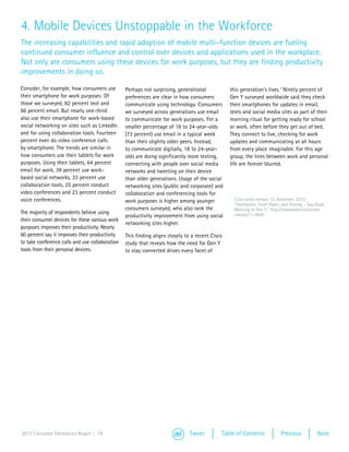 4. Mobile Devices Unstoppable in the Workforce
The increasing capabilities and rapid adoption of mobile multi–function devices are fueling
continued consumer influence and control over devices and applications used in the workplace.
Not only are consumers using these devices for work purposes, but they are finding productivity
improvements in doing so.

Consider, for example, how consumers use         Perhaps not surprising, generational            this generation’s lives.1 Ninety percent of
their smartphone for work purposes: Of           preferences are clear in how consumers          Gen Y surveyed worldwide said they check
those we surveyed, 82 percent text and           communicate using technology. Consumers         their smartphones for updates in email,
66 percent email. But nearly one-third           we surveyed across generations use email        texts and social media sites as part of their
also use their smartphone for work-based         to communicate for work purposes. Yet a         morning ritual for getting ready for school
social networking on sites such as LinkedIn      smaller percentage of 18 to 24-year-olds        or work, often before they get out of bed.
and for using collaboration tools. Fourteen      (73 percent) use email in a typical week        They connect to live, checking for work
percent even do video conference calls           than their slightly older peers. Instead,       updates and communicating at all hours
by smartphone. The trends are similar in         to communicate digitally, 18 to 24-year-        from every place imaginable. For this age
how consumers use their tablets for work         olds are doing significantly more texting,      group, the lines between work and personal
purposes. Using their tablets, 64 percent        connecting with people over social media        life are forever blurred.
email for work, 39 percent use work-             networks and tweeting on their device
based social networks, 33 percent use            than older generations. Usage of the social
collaboration tools, 25 percent conduct          networking sites (public and corporate) and
video conferences and 23 percent conduct         collaboration and conferencing tools for
voice conferences.                               work purposes is higher among younger           1	 Cisco press release, 12 December, 2012:
                                                                                                    “Toothpaste, Toilet Paper, and Texting – Say Good
                                                 consumers surveyed, who also rank the              Morning to Gen Y,” http://newsroom.cisco.com/
The majority of respondents believe using                                                           release/1114955
                                                 productivity improvement from using social
their consumer devices for these various work
                                                 networking sites higher.
purposes improves their productivity. Nearly
60 percent say it improves their productivity    This finding aligns closely to a recent Cisco
to take conference calls and use collaboration   study that reveals how the need for Gen Y
tools from their personal devices.               to stay connected drives every facet of




2013 Consumer Electronics Report | 19                                         Tweet          Table of Contents               Previous            Next
 